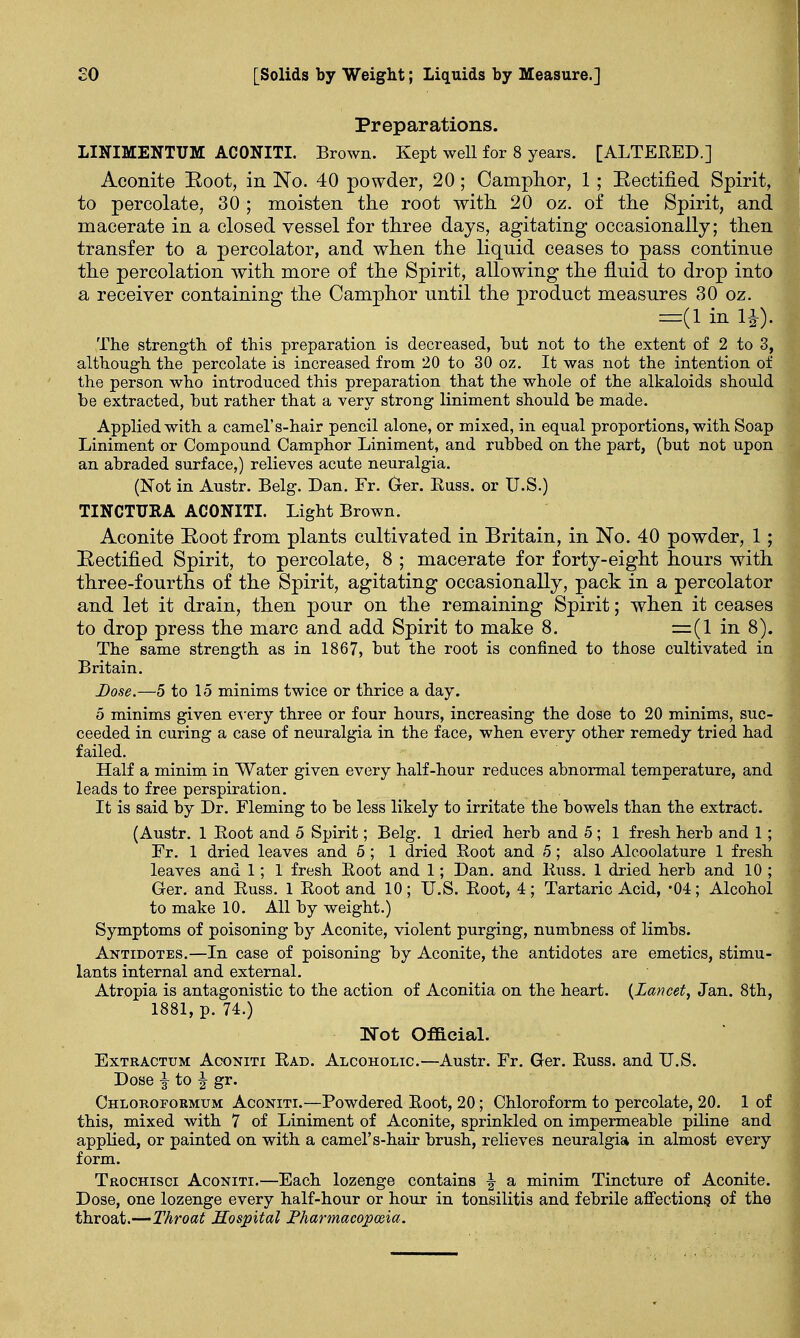 Preparations. LINIMENTUM ACONITI. Brown. Kept well for 8 years. [ALTERED.] Aconite Root, in No. 40 powder, 20; Camphor, 1; Rectified Spirit, to percolate, 30 ; moisten the root with 20 oz. of the Spirit, and macerate in a closed vessel for three days, agitating occasionally; then transfer to a percolator, and when the liquid ceases to pass continue the percolation with more of the Spirit, allowing the fluid to drop into a receiver containing the Camphor until the product measures 30 oz. =(linli). The strength of this preparation is decreased, but not to the extent of 2 to 3, although the percolate is increased from 20 to 30 oz. It was not the intention of the person who introduced this preparation that the whole of the alkaloids should be extracted, but rather that a very strong liniment should be made. Applied with a camel's-hair pencil alone, or mixed, in equal proportions, with Soap Liniment or Compound Camphor Liniment, and rubbed on the part, (but not upon an abraded surface,) relieves acute neuralgia. (Not in Austr. Belg. Dan. Fr. Ger. Buss, or U.S.) TINCTURA ACONITI. Light Brown. Aconite Root from plants cultivated in Britain, in No. 40 powder, 1; Rectified Spirit, to percolate, 8 ; macerate for forty-eight hours with three-fourths of the Spirit, agitating occasionally, pack in a percolator and let it drain, then pour on the remaining Spirit; when it ceases to drop press the marc and add Spirit to make 8. =(1 in 8). The same strength as in 1867, but the root is confined to those cultivated in Britain. Dose.—5 to 15 minims twice or thrice a day. 5 minims given every three or four hours, increasing the dose to 20 minims, suc- ceeded in curing a case of neuralgia in the face, when every other remedy tried had failed. Half a minim in Water given every half-hour reduces abnormal temperature, and leads to free perspiration. It is said by Dr. Fleming to be less likely to irritate the bowels than the extract. (Austr. 1 Boot and 5 Spirit; Belg. 1 dried herb and 5 ; 1 fresh herb and 1; Fr. 1 dried leaves and 5; 1 dried Root and 5; also Alcoolature 1 fresh leaves and 1; 1 fresh Boot and 1; Dan. and Buss. 1 dried herb and 10 ; Ger. and Buss. 1 Boot and 10; U.S. Boot, 4; Tartaric Acid, *04; Alcohol to make 10. All by weight.) Symptoms of poisoning by Aconite, violent purging, numbness of limbs. Antidotes.—In case of poisoning by Aconite, the antidotes are emetics, stimu- lants internal and external. Atropia is antagonistic to the action of Aconitia on the heart. {Lancet, Jan. 8th, 1881, p. 74.) Not Official. Extractum Aconiti Bad. Alcoholic.—Austr. Fr. Ger. Buss, and U.S. Dose |- to J gr. Chloroformum Aconiti.—Powdered Boot, 20; Chloroform to percolate, 20. 1 of this, mixed with 7 of Liniment of Aconite, sprinkled on impermeable piline and applied, or painted on with a camel's-hair brush, relieves neuralgia in almost every form. Trochisci Aconiti.—Each lozenge contains % a minim Tincture of Aconite. Dose, one lozenge every half-hour or hour in tonsilitis and febrile affections, of the throat.—Throat Hospital Fharmacopoeia.