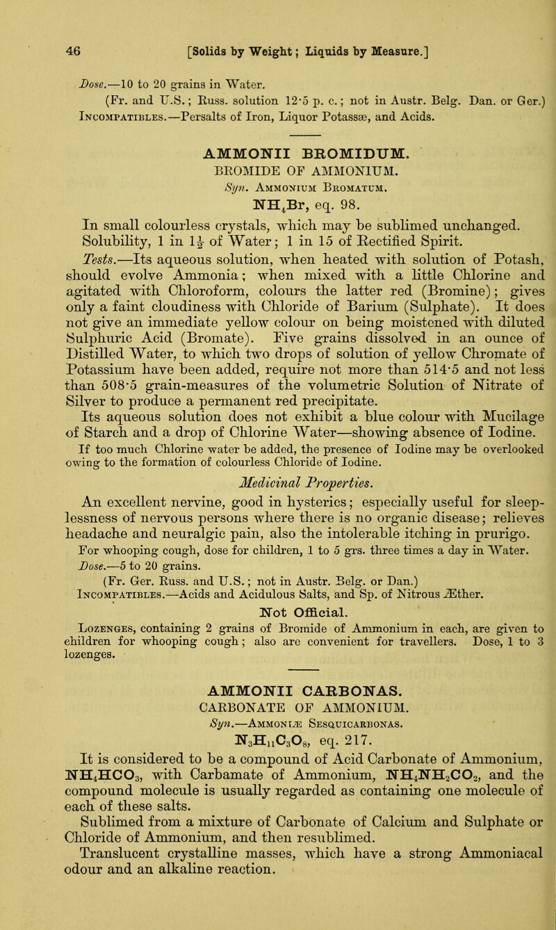 Dose.—10 to 20 grains in Water. (Fr. and U.S.; Euss. solution 12*5 p. c.; not in Austr. Belg. Dan. or Ger.) Incompatibles.—Persalts of Iron, Liquor Potassae, and Acids. AMMONII BROMIDUM. BROMIDE OF AMMONIUM. Syn. Ammonium Bromatum. NH4Br, eq. 98. In small colourless crystals, which may be sublimed unchanged. Solubility, 1 in 1^- of Water; 1 in 15 of Rectified Spirit. Tests.—Its aqueous solution, when heated with solution of Potash, should evolve Ammonia; when mixed with a little Chlorine and agitated with Chloroform, colours the latter red (Bromine); gives only a faint cloudiness with Chloride of Barium (Sulphate). It does not give an immediate yellow colour on being moistened with diluted Sulphuric Acid (Bromate). Five grains dissolved in an ounce of Distilled Water, to which two drops of solution of yellow Chromate of Potassium have been added, require not more than 514*5 and not less than 508*5 grain-measures of the volumetric Solution of Nitrate of Silver to produce a permanent red precipitate. Its aqueous solution does not exhibit a blue colour with Mucilage of Starch and a drop of Chlorine Water—showing absence of Iodine. If too much. Chlorine water he added, the presence of Iodine may he overlooked owing to the formation of colourless Chloride of Iodine. Medicinal Properties. An excellent nervine, good in hysterics; especially useful for sleep- lessness of nervous persons where there is no organic disease; relieves headache and neuralgic pain, also the intolerable itching in prurigo. For whooping cough, dose for children, 1 to 5 grs. three times a day in Water. Dose.'—5 to 20 grains. (Fr. Ger. Russ. and U.S.; not in Austr. Belg. or Dan.) Incompatibles.—Acids and Acidulous Salts, and Sp. of Nitrous iEther. Not Official. Lozenges, containing 2 grains of Bromide of Ammonium in each, are given to children for whooping cough; also are convenient for travellers. Dose, 1 to 3 lozenges. AMMONII CARBONAS. CARBONATE OF AMMONIUM. Syn.—Ammonite Sesquicarbonas. N3H11C308, eq. 217. It is considered to be a compound of Acid Carbonate of Ammonium, NH4HCO3, with Carbamate of Ammonium, NH4NH2C02, and the compound molecule is usually regarded as containing one molecule of each of these salts. Sublimed from a mixture of Carbonate of Calcium and Sulphate or Chloride of Ammonium, and then resublimed. Translucent crystalline masses, which have a strong Ammoniacal odour and an alkaline reaction.