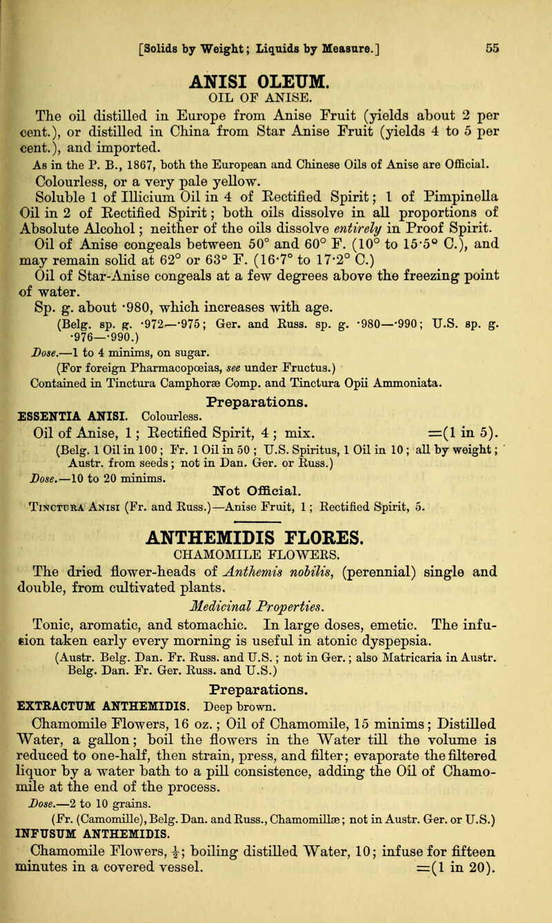 ANISI OLEUM. OIL OF ANISE. The oil distilled in Europe from Anise Fruit (yields about 2 per cent.), or distilled in China from Star Anise Fruit (yields 4 to 5 per cent.), and imported. As in the P. B., 1867, both the European and Chinese Oils of Anise are Official. Colourless, or a very pale yellow. Soluble 1 of Illicium Oil in 4 of Eectified Spirit; I of Pimpinella Oil in 2 of Rectified Spirit; both oils dissolve in all proportions of Absolute Alcohol; neither of the oils dissolve entirely in Proof Spirit. Oil of Anise congeals between 50° and 60° F. (10° to 15'5Q C), and may remain solid at 62° or 63° F. (16-7° to 17-2° C.) Oil of Star-Anise congeals at a few degrees above the freezing point of water. Sp. g. about -980, which increases with age. (Belg. sp. g. -972—-975; Ger. and Russ. sp. g. -980—-990; U.S. sp. g. •976—-990.) Dose.—1 to 4 minims, on sugar. (For foreign Pharmacopoeias, see under Fructus.) Contained in Tinctura Camphorse Comp. and Tinctura Opii Ammoniata. Preparations. ESSENTIA ANISI. Colourless. Oil of Anise, 1; Eectified Spirit, 4 ; mix. =(1 in 5). (Belg. 1 Oil in 100 ; Fr. 1 Oil in 50 ; U.S. Spiritus, 1 Oil in 10 ; all by weight; Austr. from seeds ; not in Dan. Ger. or Russ.) Dose.—10 to 20 minims. Not Official. Tinctura Anisi (Fr. and Russ.)—Anise Fruit, 1; Rectified Spirit, 5. ANTHEMIDIS FLORES. CHAMOMILE FLOWERS. The dried flower-heads of Anthemis nobilis, (perennial) single and double, from cultivated plants. Medicinal Properties. Tonic, aromatic, and stomachic. In large doses, emetic. The infu- sion taken early every morning is useful in atonic dyspepsia. (Austr. Belg. Dan. Fr. Russ. and U.S.; not in Ger.; also Matricaria in Austr. Belg. Dan. Fr. Ger. Russ. and U.S.) Preparations. EXTRACTUM ANTHEMIDIS. Deep brown. Chamomile Flowers, 16 oz.; Oil of Chamomile, 15 minims; Distilled Water, a gallon; boil the flowers in the Water till the volume is reduced to one-half, then strain, press, and filter; evaporate the filtered liquor by a water bath to a pill consistence, adding the Oil of Chamo- mile at the end of the process. Dose.—2 to 10 grains. (Fr. (Camomille), Belg. Dan. and Russ., Cnamomillse; not in Austr. Ger. or U.S.) INFTJSUM ANTHEMIDIS. Chamomile Flowers, boiling distilled Water, 10; infuse for fifteen minutes in a covered vessel. =(1 in 20).