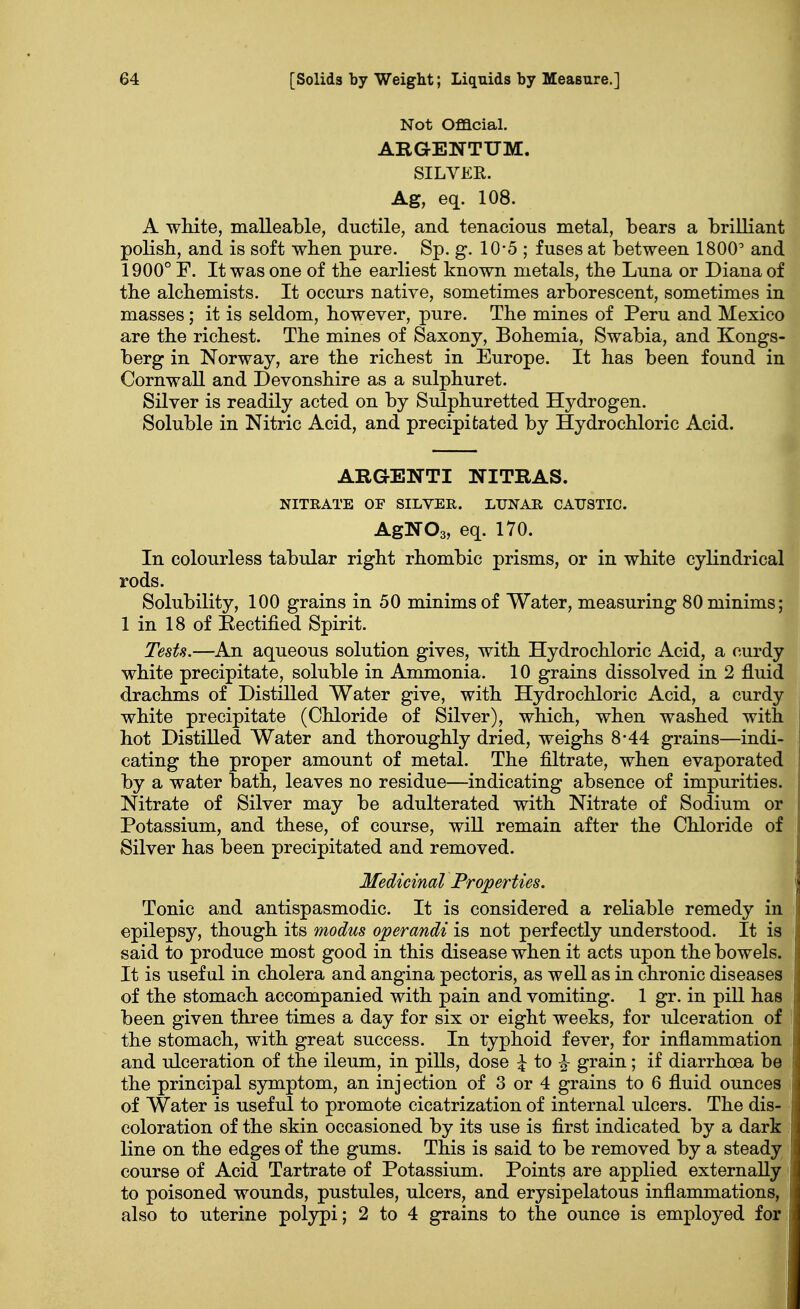 Not Official. AEGENTUM. SILVER. Ag, eq. 108. A white, malleable, ductile, and tenacious metal, bears a brilliant polish, and is soft when pure. Sp. g. 10-5 ; fuses at between 1800° and 1900° F. It was one of the earliest known metals, the Luna or Diana of the alchemists. It occurs native, sometimes arborescent, sometimes in masses; it is seldom, however, pure. The mines of Peru and Mexico are the richest. The mines of Saxony, Bohemia, Swabia, and Kongs- berg in Norway, are the richest in Europe. It has been found in Cornwall and Devonshire as a sulphuret. Silver is readily acted on by Sulphuretted Hydrogen. Soluble in Nitric Acid, and precipitated by Hydrochloric Acid. ARG-ENTI NITRAS. NITRATE OF SILVER. LUNAR CAUSTIC. AgN03, eq. 170. In colourless tabular right rhombic prisms, or in white cylindrical rods. Solubility, 100 grains in 50 minims of Water, measuring 80 minims; 1 in 18 of Rectified Spirit. Tests.—An aqueous solution gives, with Hydrochloric Acid, a curdy white precipitate, soluble in Ammonia. 10 grains dissolved in 2 fluid drachms of Distilled Water give, with Hydrochloric Acid, a curdy white precipitate (Chloride of Silver), which, when washed with j hot Distilled Water and thoroughly dried, weighs 8-44 grains—indi- cating the proper amount of metal. The filtrate, when evaporated j by a water bath, leaves no residue—indicating absence of impurities. Nitrate of Silver may be adulterated with Nitrate of Sodium or Potassium, and these, of course, will remain after the Chloride of Silver has been precipitated and removed. Medicinal Properties. Tonic and antispasmodic. It is considered a reliable remedy in epilepsy, though its modus operandi is not perfectly understood. It is j said to produce most good in this disease when it acts upon the bowels. It is usef ul in cholera and angina pectoris, as well as in chronic diseases of the stomach accompanied with pain and vomiting. 1 gr. in pill has , been given three times a day for six or eight weeks, for ulceration of the stomach, with great success. In typhoid fever, for inflammation and ulceration of the ileum, in pills, dose \ to £ grain; if diarrhoea be the principal symptom, an injection of 3 or 4 grains to 6 fluid ounces of Water is useful to promote cicatrization of internal ulcers. The dis- coloration of the skin occasioned by its use is first indicated by a dark line on the edges of the gums. This is said to be removed by a steady course of Acid Tartrate of Potassium. Points are applied externally to poisoned wounds, pustules, ulcers, and erysipelatous inflammations, also to uterine polypi; 2 to 4 grains to the ounce is employed for j