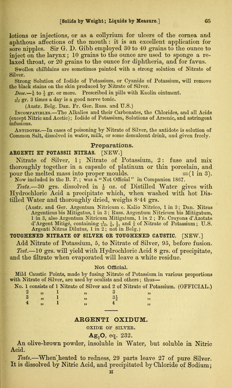 lotions or injections, or as a collyrium for ulcers of the cornea and aphthous affections of the mouth : it is an excellent application for sore nipples. Sir Gr. D. Gibb employed 30 to 40 grains to the ounce to inject on the larynx; 10 grains to the ounce are used to sponge a re- laxed throat, or 20 grains to the ounce for diphtheria, and for favus. Swollen chilblains are sometimes painted with a strong solution of Nitrate of Silver. Strong Solution of Iodide of Potassium, or Cyanide of Potassium, will remove the black stains on the skin produced by Nitrate of Silver. Dose.—£ to |- gr. or more. Prescribed in pills with Kaolin ointment. 7;V gr. 3 times a day is a good nerve tonic. (Austr. Belg. Dan. Fr. Ger. Russ. and U.S.) Incompatibles.—The Alkalies and their Carbonates, the Chlorides, and all Acids (except Nitric and Acetic); Iodide of Potassium, Solutions of Arsenic, and astringent infusions. Antidotes.—In cases of poisoning by Nitrate of Silver, the antidote is solution of Common Salt, dissolved in water, milk, or some demulcent drink, and given freely. Preparations. ARGENTI ET POTASSII NITRAS. [NEW.] Nitrate of Silver, 1; Nitrate of Potassium, 2: fuse and mix thoroughly together in a capsule of platinum or thin porcelain, and pour the melted mass into proper moulds. =(1 in 3). Now included in the B. P.; was a Not Official in Companion 1867. Tests.—30 grs. dissolved in ^ oz. of Distilled Water gives with Hydrochloric Acid a precipitate which, when washed with hot Dis- tilled Water and thoroughly dried, weighs 8*44 grs. (Austr. and Ger. Argentum Nitricum c. Kalio Nitrico, 1 in 3; Dan. Nitras Argenticus bis Mitigatus, 1 in 3 ; Puss. Argentum Nitricum bis Mitigatum, 1 in 3, also Argentum Nitricum Mitigatum, 1 iu 2 ; Fr. Crayons d'Azotate d'Argent Mitige, containing |, §, and | of Nitrate of Potassium; U.S. Argenti Nitras Dilutus, 1 in 2 ; not in Belg.) TOUGHENED NITRATE OF SILVER OR TOUGHENED CAUSTIC. [NEW.] Add Nitrate of Potassium, 5, to Nitrate of Silver, 95, before fusion. Test.—10 grs. will yield with Hydrochloric Acid 8 grs. of precipitate, and the filtrate when evaporated will leave a white residue. Not Official. Mild Caustic Points, made by fusing Nitrate of Potassium in various proportions with Nitrate of Silver, are used by oculists and others ; thus— No. 1 consists of 1 Nitrate of Silver and 2 of Nitrate of Potassium. (OFFICIAL.) 2 » 1 » 3 „ 3 » 1 » 3 ^ *■ »» 1 » 4 ,, ARGENTI OXIDUM. OXIDE OF SILVER. Ag20, eq. 232. An olive-brown powder, insoluble in Water, but soluble in Nitric cid. Tests.—Whenheated to redness, 29 parts leave 27 of pure Silver. It is dissolved by Nitric Acid, and precipitated by Chloride of Sodium; H