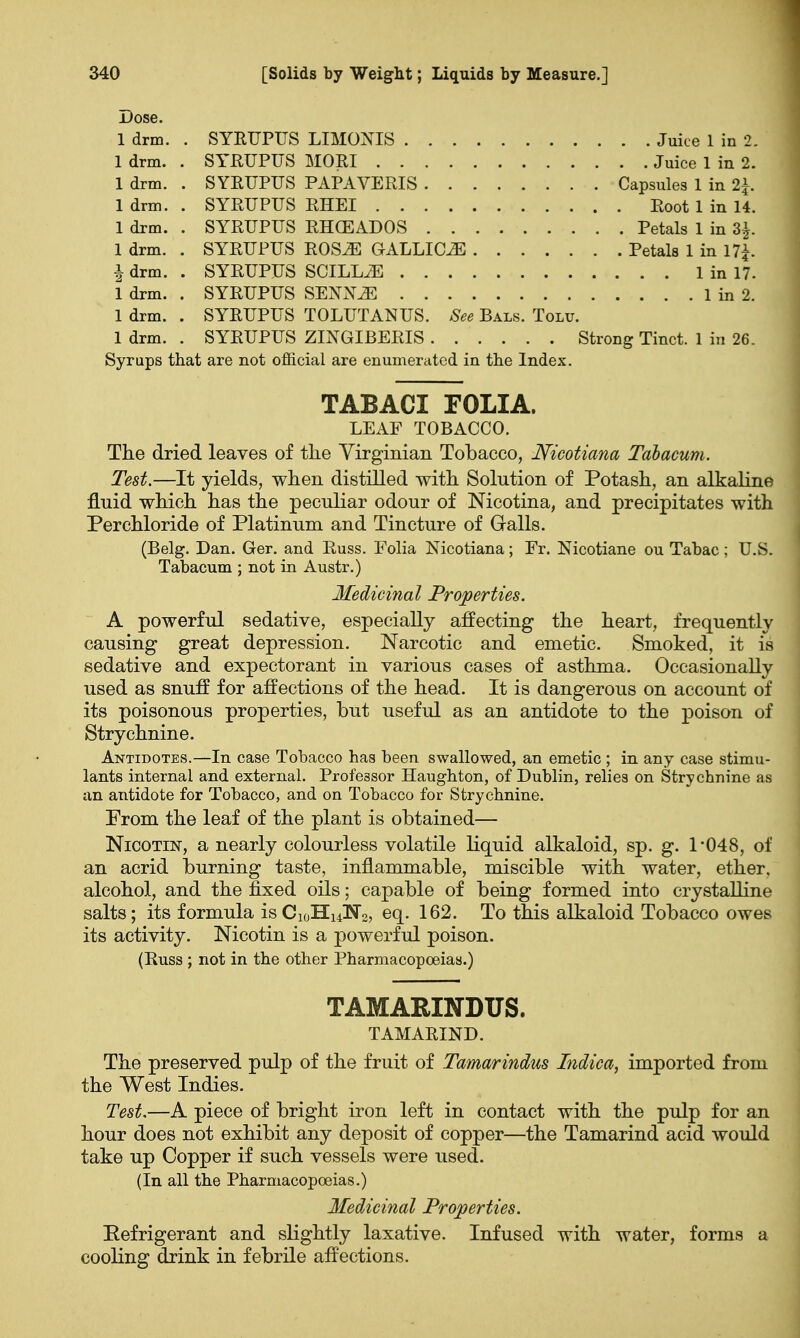 Dose. 1 drm. . SYRUPUS LIMONIS Juice 1 in 2. 1 drm. . SYRUPUS MORI Juice 1 in 2. 1 drm. . SYRUPUS PAPAVERIS Capsules 1 in 2\. 1 drm. . SYRUPUS RHEI Root 1 in 14. 1 drm. . SYRUPUS RHCEADOS Petals 1 in 3|. 1 drm. . SYRUPUS ROS^E GALLICS Petals 1 in 17£. | drm. . SYRUPUS SCILL^E 1 in 17. 1 drm. . SYRUPUS SENJOE 1 in 2. 1 drm. . SYRUPUS TOLUTANUS. See Bals. Tolu. 1 drm. . SYRUPUS ZINGIBERIS Strong Tinct. 1 in 26. Syrups that are not official are enumerated in the Index. TABACI FOLIA. LEAF TOBACCO. The dried leaves of tlie Virginian Tobacco, Nicotiana Tabacum. Test.—It yields, when distilled with Solution of Potash, an alkaline fluid which has the peculiar odour of Nicotina, and precipitates with Per chloride of Platinum and Tincture of Galls. (Belg. Dan. Ger. and Russ. Folia Nicotiana; Fr. Nicotiane ou Tabac; U.S. Tabacum ; not in Austr.) Medicinal Properties. A powerful sedative, especially affecting the heart, frequently causing great depression. Narcotic and emetic. Smoked, it is sedative and expectorant in various cases of asthma. Occasionally used as snuff for affections of the head. It is dangerous on account of its poisonous properties, but useful as an antidote to the poison of Strychnine. Antidotes.—In case Tobacco has been swallowed, an emetic ; in any case stimu- lants internal and external. Professor Haughton, of Dublin, relies on Strychnine as an antidote for Tobacco, and on Tobacco for Strychnine. From the leaf of the plant is obtained— Nicotin, a nearly colourless volatile liquid alkaloid, sp. g. 1*048, of an acrid burning taste, inflammable, miscible with water, ether, alcohol, and the fixed oils; capable of being formed into crystalline salts; its formula is C10HU!N2, eq. 162. To this alkaloid Tobacco owes its activity. Nicotin is a powerful poison. (Russ ; not in the other Pharmacopoeias.) TAMARINDUS. TAMARIND. The preserved pulp of the fruit of Tamarindus Indica, imported from the West Indies. Test,—A piece of bright iron left in contact with the pulp for an hour does not exhibit any deposit of copper—the Tamarind acid would take up Copper if such vessels were used. (In all the Pharmacopoeias.) Medicinal Properties. Refrigerant and slightly laxative. Infused with water, forms a cooling drink in febrile affections.