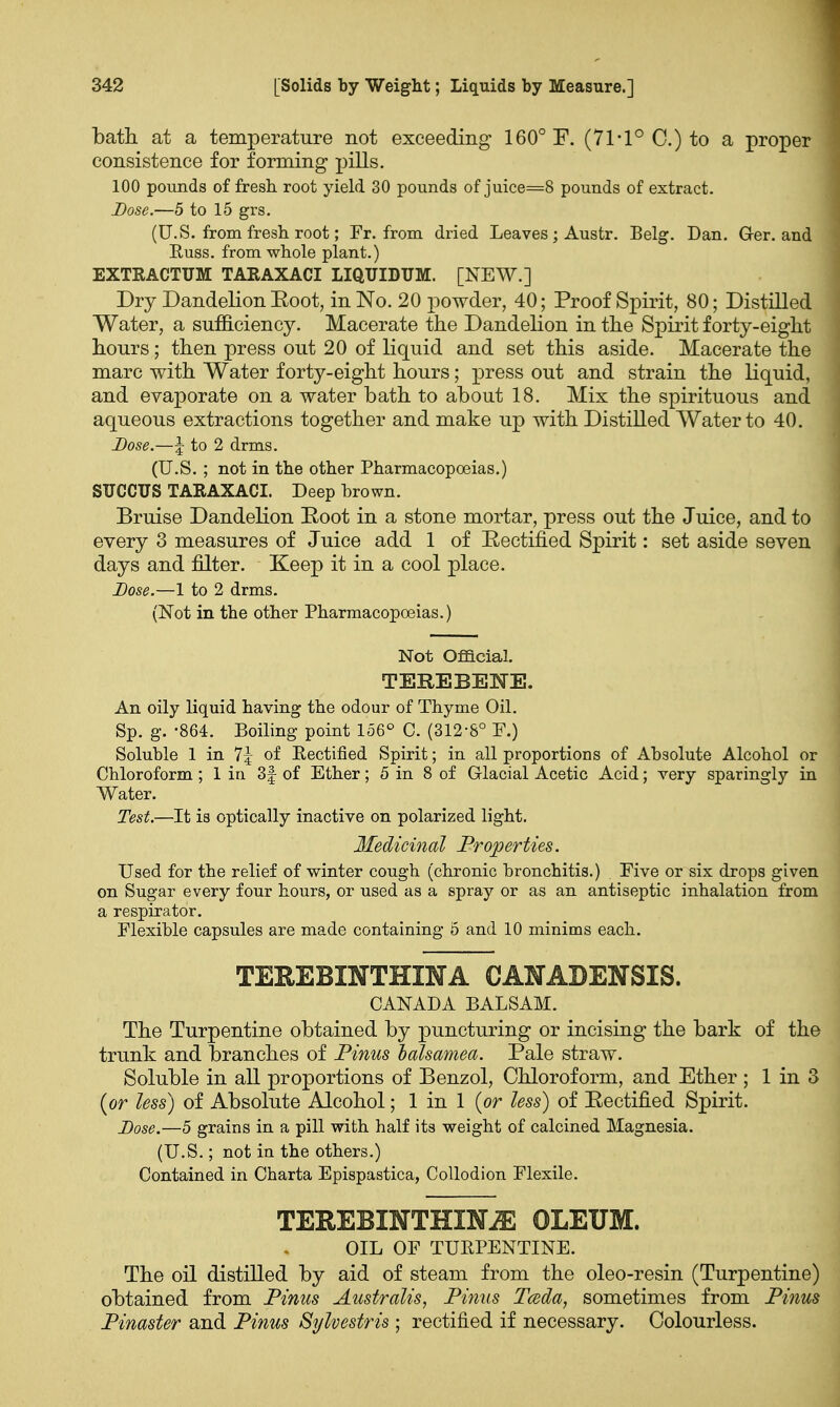 bath at a temperature not exceeding 160° F. (71*1° C.) to a proper consistence for forming pills. 100 pounds of fresh, root yield 30 pounds of juice=8 pounds of extract. Dose.—5 to 15 grs. (U.S. from fresh root; Fr. from dried Leaves ; Austr. Belg. Dan. Ger. and Euss. from whole plant.) EXTRACTUM TARAXACI LIQUIDUM. [NEW.] Dry Dandelion Eoot, in No. 20 powder, 40; Proof Spirit, 80; Distilled Water, a sufficiency. Macerate the Dandelion in the Spirit forty-eight hours; then press out 20 of liquid and set this aside. Macerate the marc with Water forty-eight hours; press out and strain the liquid, and evaporate on a water bath to about 18. Mix the spirituous and aqueous extractions together and make up with Distilled Water to 40. Dose.—\ to 2 drms. (U.S. ; not in the other Pharmacopoeias.) SUCCUS TARAXACI. Deep brown. Bruise Dandelion Eoot in a stone mortar, press out the Juice, and to every 3 measures of Juice add 1 of Eectified Spirit: set aside seven days and filter. Keep it in a cool place. Dose.—1 to 2 drms. (Not in the other Pharmacopoeias.) Not Official. TEREBENE. An oily liquid having the odour of Thyme Oil. Sp. g. -864. Boiling point 156° C. (312-8° F.) Soluble 1 in 1\ of Eectified Spirit; in all proportions of Absolute Alcohol or Chloroform ; 1 in 3| of Ether; 5 in 8 of Glacial Acetic Acid; very sparingly in Water. Test.—It is optically inactive on polarized light. Medicinal Properties. Used for the relief of winter cough (chronic bronchitis.) Five or six drops given on Sugar every four hours, or used as a spray or as an antiseptic inhalation from a respirator. Flexible capsules are made containing 5 and 10 minims each. TEHEBINTHIHA CANADENSIS. CANADA BALSAM. The Turpentine obtained by puncturing or incising the bark of the trunk and branches of Pinus halsamea. Pale straw. Soluble in all proportions of Benzol, Chloroform, and Ether ; 1 in 3 {or less) of Absolute Alcohol; 1 in 1 {or less) of Eectified Spirit. Dose.—5 grains in a pill with half its weight of calcined Magnesia. (U.S.; not in the others.) Contained in Charta Epispastica, Collodion Flexile. TEREBXNTHXNjE OLEUM. OIL OF TURPENTINE. The oil distilled by aid of steam from the oleo-resin (Turpentine) obtained from Pinus Australis, Pinus Tceda, sometimes from Pinus Pinaster and Pinus Sylvestris; rectified if necessary. Colourless.