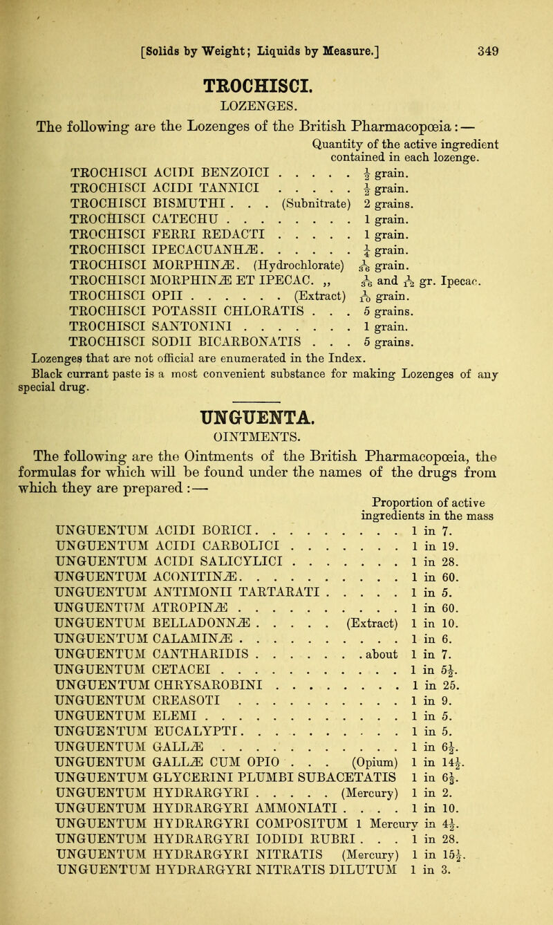 TROCHISCI. LOZENGES. The following are the Lozenges of the British Pharmacopoeia: — Quantity of the active ingredient contained in each lozenge. TROCHISCI ACIDI BENZOICI \ grain. TROCHISCI ACIDI TANNICI \ grain. TROCHISCI BISMUTHI . . . (Subnitrate) 2 grains. TROCHISCI CATECHU 1 grain. TROCHISCI FERRI REDACTI 1 grain. TROCHISCI IPECACUANHA \ grain. TROCHISCI MORPHLN2E. (Hydrochlorate) & grain. TROCHISCI MORPHINE ET IPECAC. „ h and A gr. Ipecac. TROCHISCI OPII (Extract) f0 grain. TROCHISCI POTASSII CHLORATIS ... 5 grains. TROCHISCI SANTONIN! 1 grain. TROCHISCI SOD1I BICARB ON ATI S ... 5 grains. Lozenges that are not official are enumerated in the Index. Black currant paste is a most convenient substance for making Lozenges of any special drug. TJNGrUENTA. OINTMENTS. The following are the Ointments of the British Pharmacopoeia, the formulas for which will be found under the names of the drugs from which they are prepared :—■ Proportion of active ingredients in the mass UNGUENTUM ACIDI BORICI 1 in 7. UNGUENTUM ACIDI CARBOLICI 1 in 19. UNGUENTUM ACIDI SALICYLICI 1 in 28. UNGUENTUM ACONITIN^E 1 in 60. UNGUENTUM ANTIMONII TARTARATI 1 in 5. UNGUENTUM ATROPINE 1 in 60. UNGUENTUM BELLADONNA (Extract) 1 in 10. UNGUENTUM CALAMINE 1 in 6. UNGUENTUM CANTHARIDIS about 1 in 7. UNGUENTUM CETACEI 1 in b\. UNGUENTUM CHRYSAROBINI 1 in 25. UNGUENTUM CREASOTI 1 in 9. UNGUENTUM ELEMI 1 in 5. UNGUENTUM EUCALYPTI 1 in 5. UNGUENTUM GALL2E 1 in 6|. UNGUENTUM GALLiE CUM OPIO . . . (Opium) 1 in 14|. UNGUENTUM GLYCERINI PLUMBI SUBACETATIS 1 in 6|. UNGUENTUM HYDRARGYRI (Mercury) 1 in 2. UNGUENTUM HYDRARGYRI AMMONIATI . . . . 1 in 10. UNGUENTUM HYDRARGYRI COMPOSITUM 1 Mercury in 4|. UNGUENTUM HYDRARGYRI IODIDI RUBRI ... 1 in 28. UNGUENTUM HYDRARGYRI NITRATIS (Mercury) 1 in \b\ UNGUENTUM HYDRARGYRI NITRATIS DILUTUM 1 in 3.