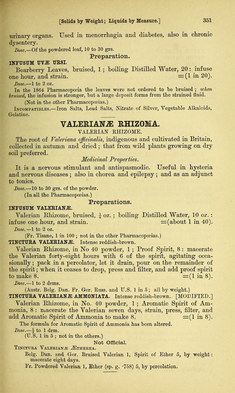 urinary organs. Used in monorrhagia and diabetes, also in chronic dysentery. Dose.—0£ the powdered leaf, 10 to 30 grs. Preparation. INFUSUM UViE URSI. Bearberry Leaves, bruised, 1 ; boiling Distilled Water, 20: infuse one hour, and strain. =(1 in 20). Dose.—1 to 2 oz. In the 1864 Pharmacopoeia the leaves were not ordered to be bruised ; when bruised, the infusion is stronger, but a large deposit forms from the strained iiuid. (Not in the other Pharmacopoeias.) Incompatibles.—Iron Salts, Lead Salts, Nitrate of Silver, Vegetable Alkaloids, Gelatine. VALERIANAE RHIZOMA. VALERIAN EHIZOME. The root of Valeriana officinalis, indigenous and cultivated in Britain, collected in autumn and dried ; that from wild plants growing on dry soil preferred. Medicinal Properties. It is a nervous stimulant and antispasmodic. Useful in hysteria and nervous diseases ; also in chorea and epilepsy ; and as an adjunct to tonics. Dose.—10 to 30 grs. of the powder. (In all the Pharmacopoeias.) Preparations. INFUSUM VALERIANAE. Valerian Ehizome, bruised, \ oz. ; boiling Distilled Water, 10 oz. : infuse one hour, and strain. = (about 1 in 40). Dose.—1 to 2 oz. (Fr. Tisane, 1 in 100 ; not in the other Pharmacopoeias.) TINCTUKA VALERIANAE. Intense reddish-brown. Yalerian Ehizome, in No 40 powder, 1 ; Proof Spirit, 8: macerate the Valerian forty-eight hours with 6 of the spirit, agitating occa- sionally ; pack in a percolator, let it drain, pour on the remainder of the spirit; when it ceases to drop, press and filter, and add proof spirit to make 8. =(1 in 8). Dose.—1 to 2 drms. (Austr. Belg. Dan. Fr. Ger. Euss. and U.S. 1 in 5; all by weight.) TINCTUKA VALERIANAE AMMONIATA. Intense reddish-brown. [MODIFIED.] Valerian Ehizome, in No. 40 powder, 1 ; Aromatic Spirit of Am- monia, 8 : macerate the Valerian seven days, strain, press, filter, and add Aromatic Spirit of Ammonia to make 8. =(1 in 8). The formula for Aromatic Spirit of Ammonia has been altered. Dose.—| to 1 drm. (U.S. 1 in 5 ; not in the others.) Not Official. Tincttjra Valeriana JEtherea. Belg. Dan. and Ger. Bruised Valerian 1, Spirit of Ether 5, by weight: macerate eight days. Fr. Powdered Valerian 1, Ether (sp. g. -758) 5, by percolation.