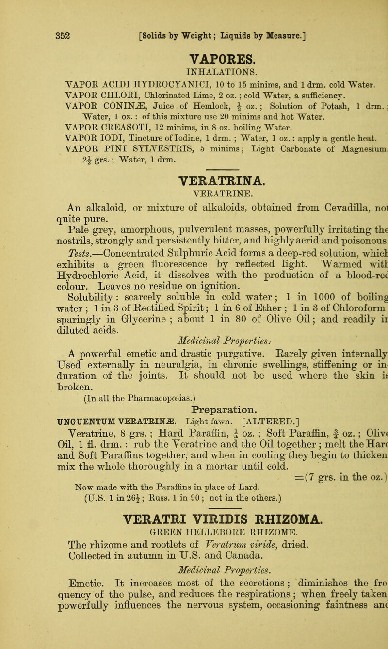 VAPORES. INHALATIONS. VAPOR ACLDI HYDRO CYANICI, 10 to 15 minims, and 1 drm. cold Water. VAPOR CHLORI, Chlorinated Lime, 2 oz. ; cold Water, a sufficiency. VAPOR CONINE, Juice of Hemlock, \ oz.; Solution of Potash, 1 drm.; Water, 1 oz.: of this mixture use 20 minims and hot Water. VAPOR CREASOTI, 12 minims, in 8 oz. boiling Water. VAPOR IODI, Tincture of Iodine, 1 drm. ; Water, 1 oz.: apply a gentle heat. VAPOR PINI SYLVESTRIS, 5 minims; Light Carbonate of Magnesium, 2J grs.; Water, 1 drm. VERATRINA. VERATRINE. An alkaloid, or mixture of alkaloids, obtained from Cevadilla, nol quite pure. Pale grey, amorphous, pulverulent masses, powerfully irritating the nostrils, strongly and persistently bitter, and highly acrid and poisonous Tests.—Concentrated Sulphuric Acid forms a deep-red solution, which exhibits a green fluorescence by reflected light. Warmed wit! Hydrochloric Acid, it dissolves with the production of a blood-rec colour. Leaves no residue on ignition. Solubility : scarcely soluble in cold water; 1 in 1000 of boiling water ; 1 in 3 of Rectified Spirit; 1 in 6 of Ether ; 1 in 3 of Chloroform sparingly in Glycerine ; about 1 in 80 of Olive Oil; and readily ii diluted acids. Medicinal Properties.- A powerful emetic and drastic purgative. Rarely given internally Used externally in neuralgia, in chronic swellings, stiffening or in duration of the joints. It should not be used where the skin it broken. (In all the Pharmacopoeias.) Preparation. UNGUENTUM VERATRINJE. Light fawn. [ALTERED.] Yeratrine, 8 grs.; Hard Paraffin, \ oz. ; Soft Paraffin, £ oz.; Olivt Oil, 1 fl. drm. : rub the Yeratrine and the Oil together ; melt the Hare and Soft Paraffins together, and when in cooling they begin to thicken mix the whole thoroughly in a mortar until cold. =(7 grs. in the oz.) Now made with the Paraffins in place of Lard. (U.S. 1 in 26^; Russ. 1 in 90 ; not in the others.) VERATRI VIRIDIS RHIZOMA. GREEN HELLEBORE RHIZOME. The rhizome and rootlets of Veratrum viride, dried. Collected in autumn in U.S. and Canada. Medicinal Properties. Emetic. It increases most of the secretions; diminishes the fre quency of the pulse, and reduces the respirations ; when freely taken powerfully influences the nervous system, occasioning faintness anc