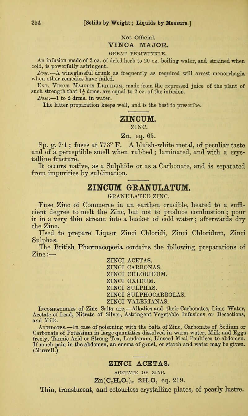 Not Official. VINCA MAJOR. GREAT PERIWINKLE. An infusion made of 2 oz. of dried herb to 20 oz. boiling water, and strained when cold, is powerfully astringent. Dose.—A wineglassful drunk as frequently as required will arrest menorrhagia when other remedies have failed. Ext. ViNCiE Majobjs Liquidum, made from the expressed juice of the plant of such strength that drms. are equal to 2 oz. of the infusion. Dose.—1 to 2 drms. in water. The latter preparation keeps well, and is the best to prescribe. ZINCUM. ZINC. Zn, eq. 65. Sp. g. 7*1 ; fuses at 773° E. A bluish-white metal, of peculiar taste and of a perceptible smell when rubbed ; laminated, and with a crys- talline fracture. It occurs native, as a Sulphide or as a Carbonate, and is separated from impurities by sublimation. ZINCUM GRANULATUM. GRANULATED ZINC. Fuse Zinc of Commerce in an earthen crucible, heated to a suffi- cient degree to melt the Zinc, but not to produce combustion; pour it in a very thin stream into a bucket of cold water; afterwards dry the Zinc. Used to prepare Liquor Zinci Chloridi, Zinci Chloridum, Zinci Sulphas. The British Pharmacopoeia contains the following preparations of Zinc:— ZINCI ACETAS. ZINCI CARBONAS. ZINCI CHLORIDUM. ZINCI OXIDUM. ZINCI SULPHAS. ZINCI SULPHOCARBOLAS. ZINCI VALERIANAS. Incompatibles of Zinc Salts are,—Alkalies and their Carbonates, Lime Water, Acetate of Lead, Nitrate of Silver, Astringent Vegetable Infusions or Decoctions, and Milk. Antidotes.—In case of poisoning with the Salts of Zinc, Carbonate of Sodium or Carbonate of Potassium in large quantities dissolved in warm water, Milk and Eggs freely, Tannic Acid or Strong Tea, Laudanum, Linseed Meal Poultices to abdomen. If much pain in the abdomen, an enema of gruel, or starch and water may be given. (Murrell.) ZINCI ACETAS. ACETATE OF ZINC. Zn(C2H302)2. 2HsO, eq. 219. Thin, translucent, and colourless crystalline plates, of pearly lustre.