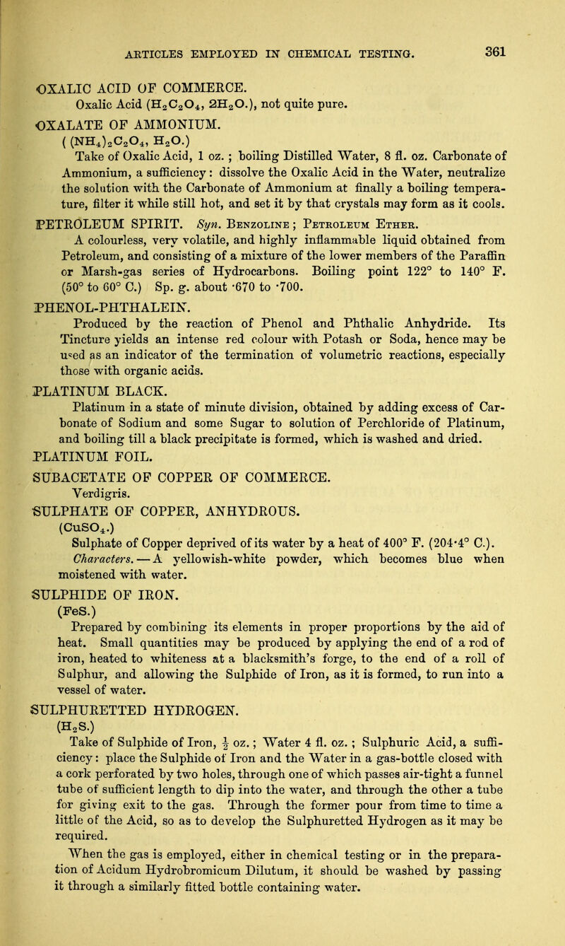 OXALIC ACID OF COMMERCE. Oxalic Acid (H2C204, 2H20.), not quite pure. OXALATE OF AMMONIUM. ( (NH4)2C204, H20.) Take of Oxalic Acid, 1 oz. ; boiling Distilled Water, 8 fl. oz. Carbonate of Ammonium, a sufficiency: dissolve the Oxalic Acid in the Water, neutralize the solution with the Carbonate of Ammonium at finally a boiling tempera- ture, filter it while still hot, and set it by that crystals may form as it cools. FETEOLEUM SPIRIT. Syn. Benzoline ; Petroleum Ether. A colourless, very volatile, and highly inflammable liquid obtained from Petroleum, and consisting of a mixture of the lower members of the Paraffin or Marsh-gas series of Hydrocarbons. Boiling point 122° to 140° F. (50° to 60° C.) Sp. g. about -670 to -700. PHENOL-PHTHALEIN. Produced by the reaction of Phenol and Phthalic Anhydride. Its Tincture yields an intense red colour with Potash or Soda, hence may be u<=ed as an indicator of the termination of volumetric reactions, especially those with organic acids. PLATINUM BLACK. Platinum in a state of minute division, obtained by adding excess of Car- bonate of Sodium and some Sugar to solution of Perchloride of Platinum, and boiling till a black precipitate is formed, which is washed and dried. PLATINUM FOIL. SUBACETATE OF COPPER OF COMMERCE. Verdigris. ■SULPHATE OF COPPER, ANHYDROUS. (CuS04.) Sulphate of Copper deprived of its water by a heat of 400° F. (204-4° C). Characters.—A yellowish-white powder, which becomes blue when moistened with water. SULPHIDE OF IRON. (FeS.) Prepared by combining its elements in proper proportions by the aid of heat. Small quantities may be produced by applying the end of a rod of iron, heated to whiteness at a blacksmith's forge, to the end of a roll of Sulphur, and allowing the Sulphide of Iron, as it is formed, to run into a vessel of water. SULPHURETTED HYDROGEN. (H2S.) Take of Sulphide of Iron, \ oz.; Water 4 fl. oz. ; Sulphuric Acid, a suffi- ciency : place the Sulphide of Iron and the Water in a gas-bottle closed with a cork perforated by two holes, through one of which passes air-tight a funnel tube of sufficient length to dip into the water, and through the other a tube for giving exit to the gas. Through the former pour from time to time a little of the Acid, so as to develop the Sulphuretted Hydrogen as it may be required. When the gas is employed, either in chemical testing or in the prepara- tion of Acidum Hydrobromicum Dilutum, it should be washed by passing it through a similarly fitted bottle containing water.