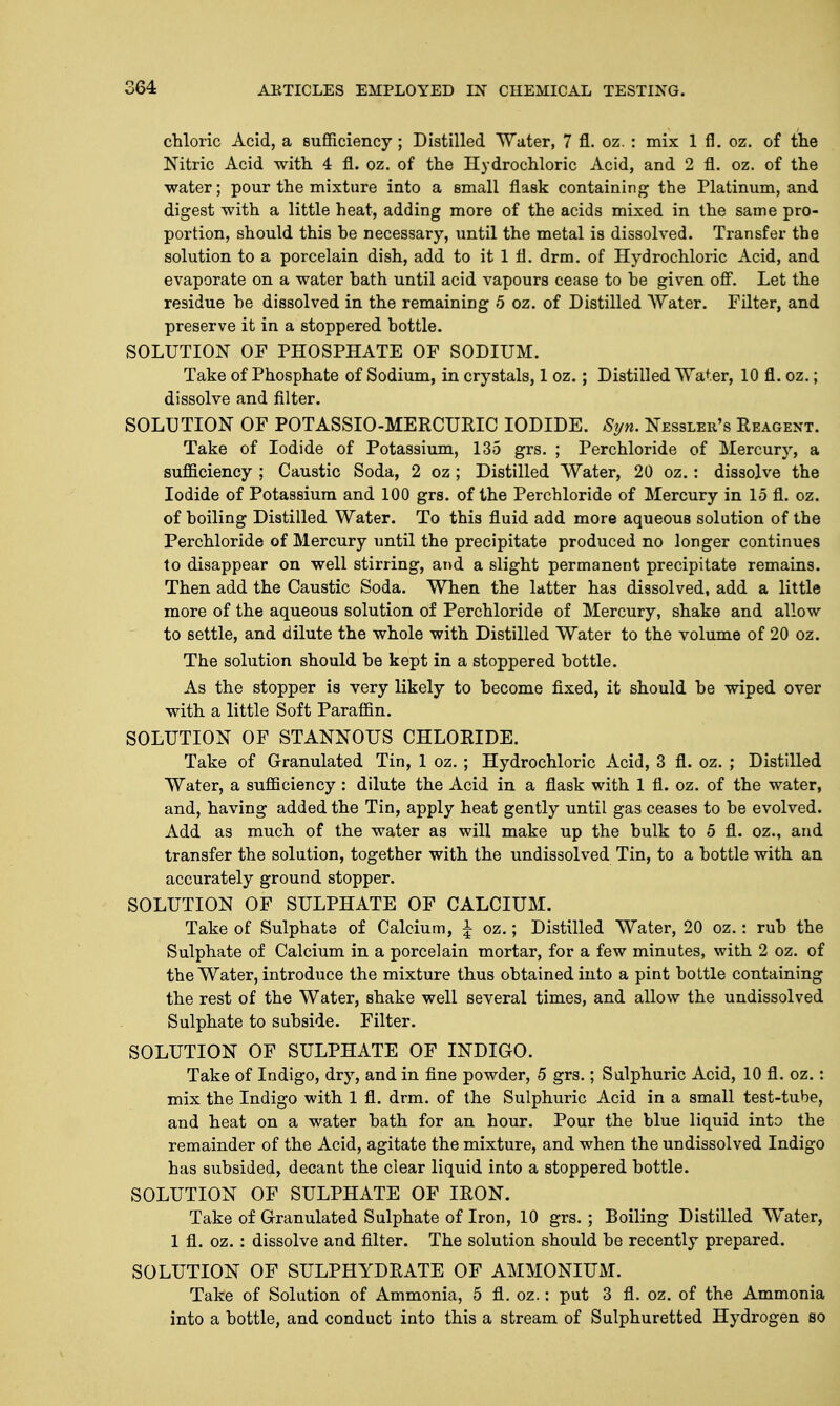 chloric Acid, a sufficiency; Distilled Water, 7 fl. oz. : mix 1 fl. oz. of the Nitric Acid with 4 fl. oz. of the Hydrochloric Acid, and 2 fl. oz. of the water; pour the mixture into a small flask containing the Platinum, and digest with a little heat, adding more of the acids mixed in the same pro- portion, should this be necessary, until the metal is dissolved. Transfer the solution to a porcelain dish, add to it 1 fl. drm. of Hydrochloric Acid, and evaporate on a water hath until acid vapours cease to he given off. Let the residue he dissolved in the remaining 5 oz. of Distilled Water. Filter, and preserve it in a stoppered bottle. SOLUTION OF PHOSPHATE OF SODIUM. Take of Phosphate of Sodium, in crystals, 1 oz.; Distilled Water, 10 fl. oz.; dissolve and filter. SOLUTION OF POTASSIO-MERCUFJC IODIDE. Syn. Nessler's Reagent. Take of Iodide of Potassium, 135 grs. ; Perchloride of Mercury, a sufficiency ; Caustic Soda, 2 oz; Distilled Water, 20 oz. : dissolve the Iodide of Potassium and 100 grs. of the Perchloride of Mercury in 15 fl. oz. of boiling Distilled Water. To this fluid add more aqueous solution of the Perchloride of Mercury until the precipitate produced no longer continues to disappear on well stirring, and a slight permanent precipitate remains. Then add the Caustic Soda. When the latter has dissolved, add a little more of the aqueous solution of Perchloride of Mercury, shake and allow to settle, and dilute the whole with Distilled Water to the volume of 20 oz. The solution should be kept in a stoppered bottle. As the stopper is very likely to become fixed, it should be wiped over with a little Soft Paraffin. SOLUTION OF STANNOUS CHLORIDE. Take of Granulated Tin, 1 oz. ; Hydrochloric Acid, 3 fl. oz. ; Distilled Water, a sufficiency: dilute the Acid in a flask with 1 fl. oz. of the water, and, having added the Tin, apply heat gently until gas ceases to be evolved. Add as much of the water as will make up the bulk to 5 fl. oz., and transfer the solution, together with the undissolved Tin, to a bottle with an accurately ground stopper. SOLUTION OF SULPHATE OF CALCIUM. Take of Sulphate of Calcium, \ oz.; Distilled Water, 20 oz.: rub the Sulphate of Calcium in a porcelain mortar, for a few minutes, with 2 oz. of the Water, introduce the mixture thus obtained into a pint bottle containing the rest of the Water, shake well several times, and allow the undissolved Sulphate to subside. Filter. SOLUTION OF SULPHATE OF INDIGO. Take of Indigo, dry, and in fine powder, 5 grs.; Sulphuric Acid, 10 fl. oz. : mix the Indigo with 1 fl. drm. of the Sulphuric Acid in a small test-tube, and heat on a water bath for an hour. Pour the blue liquid into the remainder of the Acid, agitate the mixture, and when the undissolved Indigo has subsided, decant the clear liquid into a stoppered bottle. SOLUTION OF SULPHATE OF IRON. Take of Granulated Sulphate of Iron, 10 grs.; Boiling Distilled Water, 1 fl. oz. : dissolve and filter. The solution should be recently prepared. SOLUTION OF SULPHYDRATE OF AMMONIUM. Take of Solution of Ammonia, 5 fl. oz.: put 3 fl. oz. of the Ammonia into a bottle, and conduct into this a stream of Sulphuretted Hydrogen so