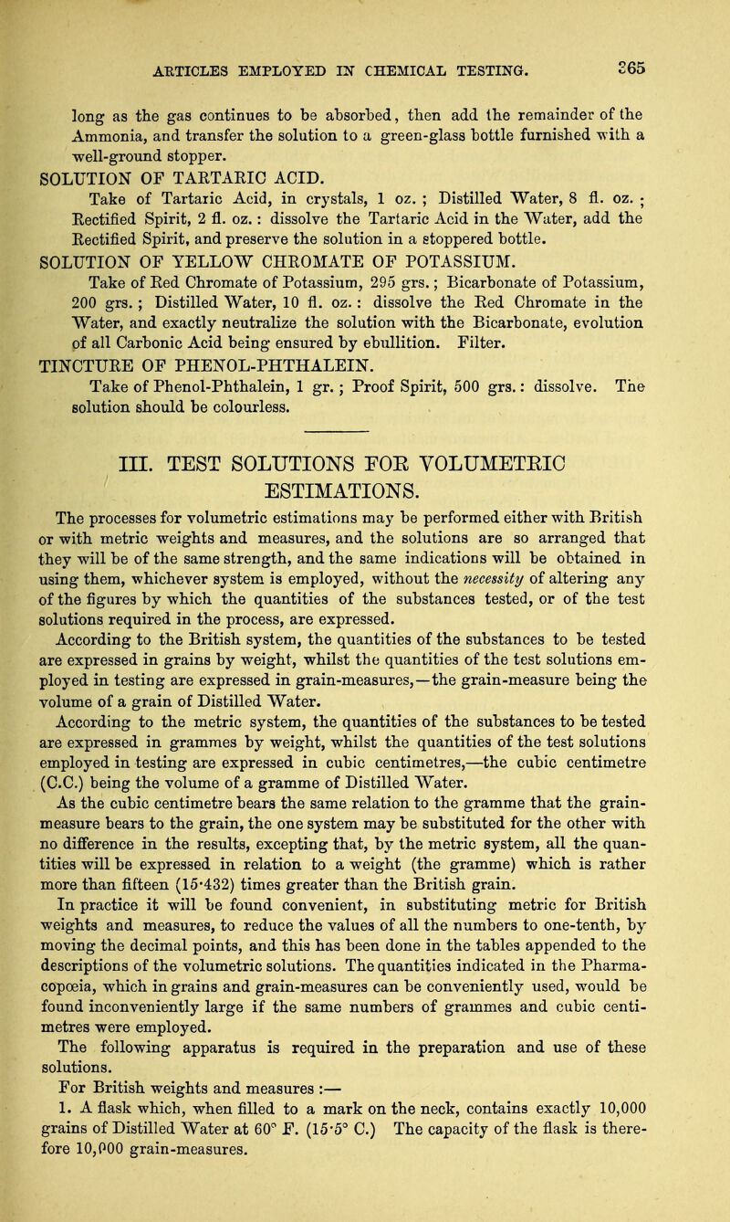 long as the gas continues to be absorbed, then add the remainder of the Ammonia, and transfer the solution to a green-glass bottle furnished with a well-ground stopper. SOLUTION OF TARTARIC ACID. Take of Tartaric Acid, in crystals, 1 oz. ; Distilled Water, 8 fl. oz. - Rectified Spirit, 2 fl. oz.: dissolve the Tartaric Acid in the Water, add the Rectified Spirit, and preserve the solution in a stoppered bottle. SOLUTION OF YELLOW CHROMATE OF POTASSIUM. Take of Red Chromate of Potassium, 295 grs.; Bicarbonate of Potassium, 200 grs. ; Distilled Water, 10 fl. oz.: dissolve the Red Chromate in the Water, and exactly neutralize the solution with the Bicarbonate, evolution of all Carbonic Acid being ensured by ebullition. Filter. TINCTURE OF PHENOL-PHTHALEIN. Take of Phenol-Phthalein, 1 gr.; Proof Spirit. 500 grs.: dissolve. The solution should be colourless. III. TEST SOLUTIONS FOE VOLUMETKIC ESTIMATIONS. The processes for volumetric estimations may be performed either with British or with metric weights and measures, and the solutions are so arranged that they will be of the same strength, and the same indications will be obtained in using them, whichever system is employed, without the necessity of altering any of the figures by which the quantities of the substances tested, or of the test solutions required in the process, are expressed. According to the British system, the quantities of the substances to be tested are expressed in grains by weight, whilst the quantities of the test solutions em- ployed in testing are expressed in grain-measures,—the grain-measure being the volume of a grain of Distilled Water. According to the metric system, the quantities of the substances to be tested are expressed in grammes by weight, whilst the quantities of the test solutions employed in testing are expressed in cubic centimetres,—the cubic centimetre (C.C.) being the volume of a gramme of Distilled Water. As the cubic centimetre bears the same relation to the gramme that the grain- measure bears to the grain, the one system may be substituted for the other with no difference in the results, excepting that, by the metric system, all the quan- tities will be expressed in relation to a weight (the gramme) which is rather more than fifteen (15'432) times greater than the British grain. In practice it will be found convenient, in substituting metric for British weights and measures, to reduce the values of all the numbers to one-tenth, by moving the decimal points, and this has been done in the tables appended to the descriptions of the volumetric solutions. The quantities indicated in the Pharma- copoeia, which in grains and grain-measures can be conveniently used, would be found inconveniently large if the same numbers of grammes and cubic centi- metres were employed. The following apparatus is required in the preparation and use of these solutions. For British weights and measures :— 1. A flask which, when filled to a mark on the neck, contains exactly 10,000 grains of Distilled Water at 60° F. (15'5° C.) The capacity of the flask is there- fore 10,000 grain-measures.