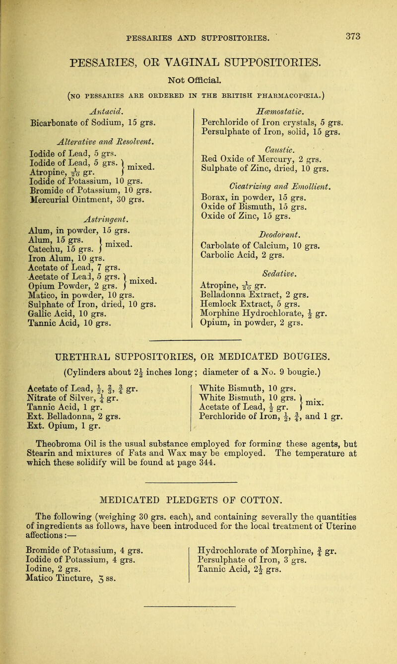 PESSAKIES, OK VAGINAL SUPPOSITOKIES. Not Official. (NO PESSARIES ARE ORDERED IN THE BRITISH PHARMACOPOEIA.) Antacid. Bicarbonate of Sodium, 15 grs. Alterative and 'Resolvent. Iodide of Lead, 5 grs. Iodide of Lead, 5 grs. \ mixe(L Atropine, -jfe gr. j Iodide of Potassium, 10 grs. Bromide of Potassium, 10 grs. Mercurial Ointment, 30 grs. Astringent. Alum, in powder, 15 grs. Alum 15 grs J m^ Catechu, 15 grs. j Iron Alum, 10 grs. Acetate of Lead, 7 grs. Acetate of Lead, 5 grs. ) mixed Opium Powder, 2 grs. J Matico, in powder, 10 grs. Sulphate of Iron, dried, 10 grs. Gallic Acid, 10 grs. Tannic Acid, 10 grs. Hcemostatic. Perchloride of Iron crystals, 5 grs. Persulphate of Iron, solid, 15 grs. Caustic. Red Oxide of Mercury, 2 grs. Sulphate of Zinc, dried, 10 grs. Cicatrizing and Emollient. Borax, in powder, 15 grs. Oxide of Bismuth, 15 grs. Oxide of Zinc, 15 grs. Deodorant. Carbolate of Calcium, 10 grs. Carbolic Acid, 2 grs. Sedative. Atropine, ^ gr. Belladonna Extract, 2 grs. Hemlock Extract, 5 grs. Morphine Hydrochlorate, \ gr. Opium, in powder, 2 grs. URETHRAL SUPPOSITORIES, OR MEDICATED BOUGIES. (Cylinders about 2\ inches long; diameter of a No. 9 bougie.) Acetate of Lead, f, § gr. White Bismuth, 10 grs. Nitrate of Silver, \ gr. White Bismuth, 10 grs. ) Tannic Acid, 1 gr. Acetate of Lead, \ gr. \ Ext. Belladonna, 2 grs. Perchloride of Iron, f, and 1 gr. Ext. Opium, 1 gr. Theobroma Oil is the usual substance employed for forming these agents, but Stearin and mixtures of Fats and Wax may be employed. The temperature at which these solidify will be found at page 344. MEDICATED PLEDGETS OF COTTON. The following (weighing 30 grs. each), and containing severally the quantities of ingredients as follows, have been introduced for the local treatment of Uterine affections:— Bromide of Potassium, 4 grs. Iodide of Potassium, 4 grs. Iodine, 2 grs. Matico Tincture, 3 ss. Hydrochlorate of Morphine, f gr. Persulphate of Iron, 3 grs. Tannic Acid, 2| grs.