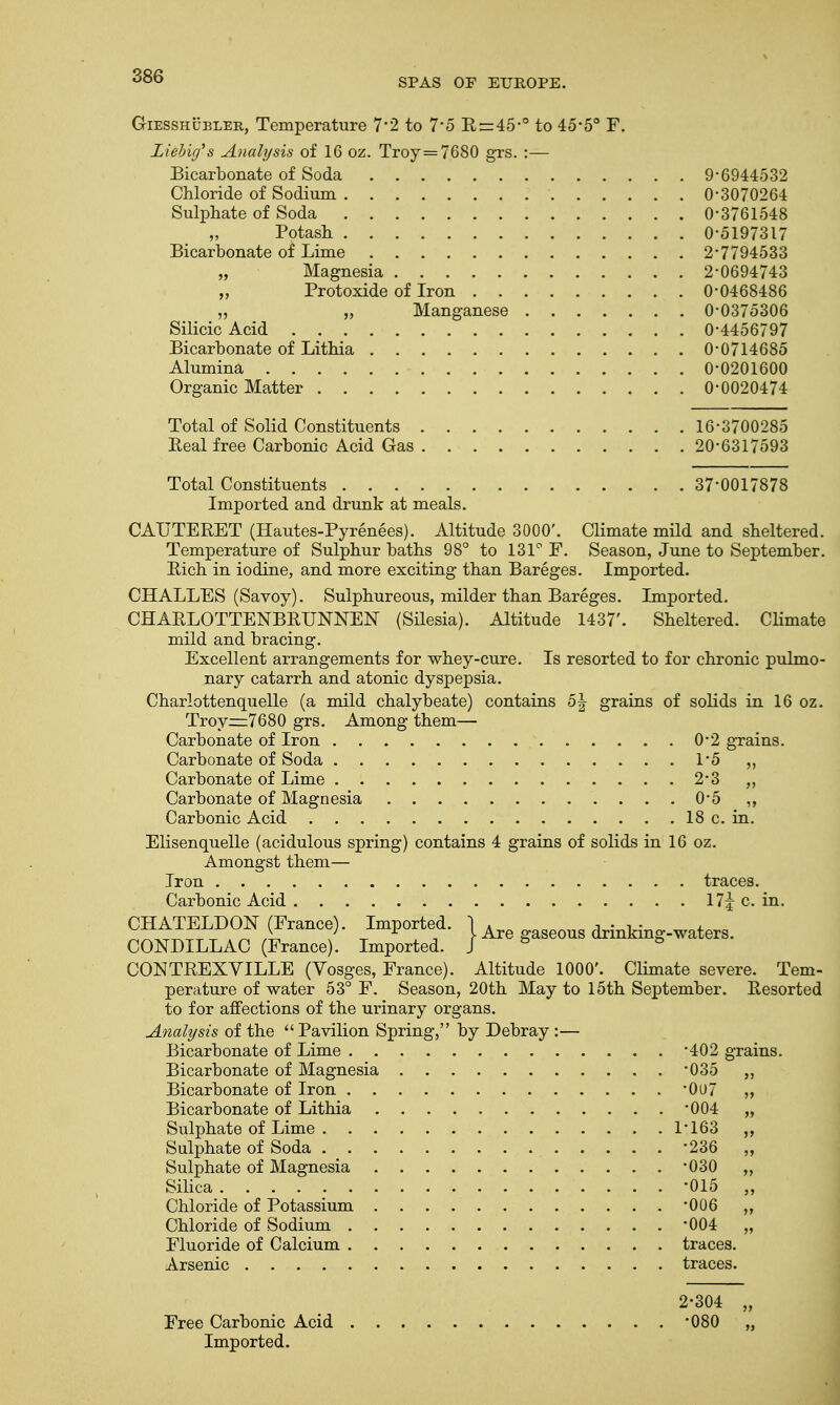 SPAS OP EUROPE. Giesshubler, Temperature 7*2 to 7*5 Rr=45*° to 45*5° F. Liehicf s Analysis of 16 oz. Troy =7680 grs. :— Bicarbonate of Soda 9*6944532 Chloride of Sodium 0*3070264 Sulphate of Soda 0*3761548 „ Potash 0*5197317 Bicarbonate of Lime 2*7794533 „ Magnesia 2*0694743 „ Protoxide of Iron 0*0468486 „ „ Manganese 0*0375306 Silicic Acid 0*4456797 Bicarbonate of Lithia 0*0714685 Alumina 0*0201600 Organic Matter 0*0020474 Total of Solid Constituents 16*3700285 Peal free Carbonic Acid Gas 20*6317593 Total Constituents 37*0017878 Imported and drunk at meals. CAUTERET (Hautes-Pyrenees). Altitude 3000'. Climate mild and sheltered. Temperature of Sulphur baths 98° to 131° F. Season, June to September. Rich in iodine, and more exciting than Bareges. Imported. CHALLES (Savoy). Sulphureous, milder than Bareges. Imported. CHARLOTTENBRUNNEN (Silesia). Altitude 1437'. Sheltered. Climate mild and bracing. Excellent arrangements for whey-cure. Is resorted to for chronic pulmo- nary catarrh and atonic dyspepsia. Charlottenquelle (a mild chalybeate) contains b\ grains of solids in 16 oz. Troy—7680 grs. Among them— Carbonate of Iron 0*2 grains. Carbonate of Soda 1*5 ,, Carbonate of Lime 2*3 ,, Carbonate of Magnesia 0*5 ,, Carbonic Acid 18 c. in. Elisenquelle (acidulous spring) contains 4 grains of solids in 16 oz. Amongst them— Iron traces. Carbonic Acid \1\ c. in. S™TLTD^iFran°f TImI>0rtf ) Are gaseous drinking-waters. CONDILLAC (France). Imported. J 8 & CONTREXVILLE (Vosges, France). Altitude 1000'. Climate severe. Tem- perature of water 53° F. Season, 20th May to 15th September. Resorted to for affections of the urinary organs. Analysis of the  Pavilion Spring, by Debray :— Bicarbonate of Lime *402 grains. Bicarbonate of Magnesia *035 ,, Bicarbonate of Iron *0U7 „ Bicarbonate of Lithia *004 „ Sulphate of Lime 1*163 ,, Sulphate of Soda -236 „ Sulphate of Magnesia -030 „ Silica -015 „ Chloride of Potassium *006 ,, Chloride of Sodium -004 „ Fluoride of Calcium traces. Arsenic traces. 2-304 „ Free Carbonic Acid *080 „