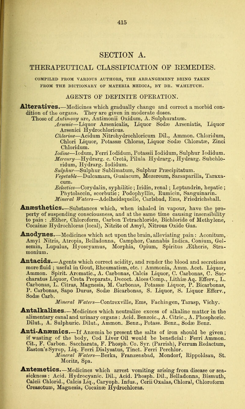 SECTION A. THEKAPEUTICAL CLASSIFICATION OF EEMEDIES. COMPILED FROM VARIOUS AUTHORS, THE ARRANGEMENT BEING TAKEN FROM THE DICTIONARY OP MATERIA MEDICA, BY DR. WAHLTUCH. AGENTS OF DEFINITE OPEEATION. Alteratives.—Medicines which gradually change and correct a morbid con- dition of the organs. They are given in moderate doses. Those of Antimony are, Antimonii Oxidum, A. Sulphuratum. Arsenic—Liquor Arsenicalis, Liquor Sodas Arseniatis, Liquor Arsenici Hydrochloricus. Chlorine—Acidum Nitrohydrochloricum Dil., Ammon. Chloridum, Chlori Liquor, Potassae Chloras, Liquor Sodas Chloratae, Zinci Chloridum. Iodine—Iodum, Ferri Iodidum, Potassii Iodidum, Sulphur Iodidum. Mercury—Hydrarg. c. Creta, Pilula Hydrarg., Hydrarg. Subchlo- ridum, Hydrarg. Iodidum. Sulphur—Sulphur Sublimatum, Sulphur Praecipitatum. Vegetable—Dulcamara, Guaiacum, Mezereum, Sarsaparilla, Taraxa- cum. Eclectics—Corydalin, syphilitic; Iridin, renal; Leptandrin, hepatic ; Phytolaccin, scorbutic; Podophyllin, Eumicin, Sanguinarin. Mineral Waters—Adelheidsquelle, Carlsbad, Ems, Friedrichshall. Anaesthetics.—Substances which, when inhaled in vapour, have the pro- perty of suspending consciousness, and at the same time causing insensibility to pain : iEther, Chloroform, Carbon Tetrachloride, Bichloride of Methylene, Cocainae Hydrochloras (local), Nitrite of Amy 1, Nitrous Oxide Gas. Anodynes.—Medicines which act upon the brain, alleviating pain: Aconitum, Amyl Nitris, Atropia, Belladonna, Camphor, Cannabis Indica, Conium, Gel- semin, Lupulus, Hyoscyamus, Morphia, Opium, Spiritus iEtheris, Stra- monium . Antacids.—Agents which correct acidity, and render the blood and secretions more fluid ; useful in Gout, Eheumatism, etc. : Ammonia, Amm. Acet. Liquor, Ammon. Spirit. Aromatic, A. Carbonas, Calcis Liquor, C. Carbonas, C. Sac- charatus Liquor, Creta Preparata, Decoct. Aloes Comp., Lithias Aq. Efferv., L. Carbonas, L. Citras, Magnesia, M. Carbonas, Potassse Liquor, P. Bicarbonas, P. Carbonas, Sapo Durus, Sodae Bicarbonas, S. Liquor, S. Liquor Efferv., Sodae Carb. Mineral Waters—Contrexville, Ems, Fachingen, Tarasp, Vichy. Antalkalines.—Medicines which neutralize excess of alkaline matter in the alimentary canal and urinary organs : Acid. Benzoic, A. Citric, A. Phosphoric. Dilut., A. Sulphuric. Dilut., Ammon. Benz., Potass. Benz., Sodae Benz. Anti-AnaemicS.—If Anaemia be present the salts of iron should be given; if wasting of the body, Cod Liver Oil would be beneficial: Ferri Ammon. Cit., F. Carbon. Saccharata, F. Phosph. Co. Syr. (Parrish), Ferrum Eedactum, Easton's Syrup, Liq. Ferri Dialysatus, Tinct. Ferri Perchlor. Mineral Waters—Berka, Franzensbad, Mondorf, Rippoldsau, St. Moritz, Spa. Antemetics.—Medicines which arrest vomiting arising from disease or sea- sickness : Acid. Hydrocyanic. Dil., Acid. Phosph. Dil., Belladonna, Bismuth, Calcii Chlorid., Calcis Liq., Caryoph. Infus., Cerii Oxalas, Chloral, Chloroform Creasotum, Magnesia, Cocainae Hydrochloras.