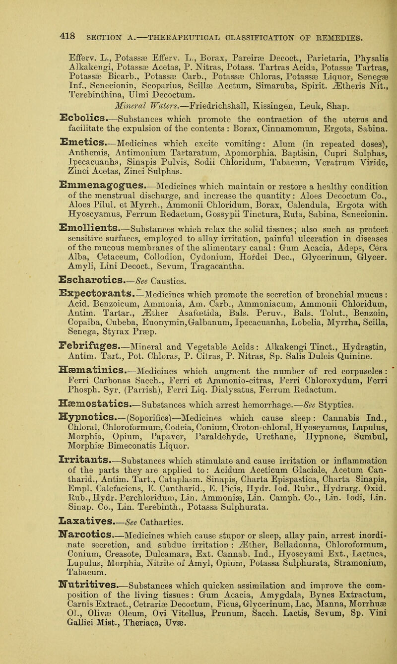 Efferv. L., Potassae EfFerv. L., Borax, Pareirse Decoct., Parietaria, Physalis Alkakengi, Potassa? Acetas, P. Nitras, Potass. Tartras Acida, Potassa? Tartras, Potassa? Bicarb., Potassa? Carb., Potassa? Cbloras, Potassa? Liquor, Senega? Inf., Senecionin, Scoparius, Scilla? Acetum, Simaruba, Spirit, .iEtheris Nit., Terebinthina, Ulmi Decoctum. Mineral Waters.—Friedrichshall, Kissingen, Leuk, Shap. Ecbolics.—Substances which promote the contraction of tbe uterus and facilitate tbe expulsion of tbe contents : Borax, Cinnamomum, Ergota, Sabina. Emetics.—Medicines wbicb excite vomiting: Alum (in repeated doses), Antbemis, Antimonium Tartaratum, Apomorpbia, Baptisin, Cupri Sulphas, Ipecacuanha, Sinapis Pulvis, Sodii Chloridum, Tabacum, Yeratrum Yiride, Zinci Acetas, Zinci Sulpbas. EmmesiagOgues.—Medicines wbicb maintain or restore a bealtby condition of tbe menstrual discbarge, and increase tbe quantity: Aloes Decoctum Co., Aloes Pilul. et Myrrb., Ammonii Cbloridum, Borax, Calendula, Ergota with Hyoscyamus, Ferrum Bedactum, Gossypii Tinctura, Buta, Sabina, Senecionin. Emollients.—Substances wbicb relax tbe solid tissues; also sucb as protect . sensitive surfaces, employed to allay irritation, painful ulceration in diseases of tbe mucous membranes of tbe alimentary canal: Cum Acacia, Adeps, Cera Alba, Cetaceum, Collodion, Cydonium, Hordei Dec, Glycerinum, Glycer. Amyli, Lini Decoct., Sevum, Tragacantha. Escharotics—See Caustics. Expectorants.—Medicines wbicb promote tbe secretion of broncbial mucus : Acid. Benzoicum, Ammonia, Am. Carb., Ammoniacum, Ammonii Cbloridum, Antim. Tartar., iEther Asafcetida, Bals. Peruv., Bals. Tolut., Benzoin, Copaiba, Cubeba, Euonymin,Galbanum, Ipecacuanba, Lobelia, Myrrba, Scilla, Senega, Styrax Pra?p. Febrifuges.—Mineral and Vegetable Acids : Alkakengi Tinct., Hydrastin, Antim. Tart., Pot. Cbloras, P. Citras, P. Nitras, Sp. Salis Dulcis Quinine. Hasmatinics.—Medicines wbicb augment tbe number of red corpuscles : Ferri Carbonas Saccb., Ferri et Ajnmonio-citras, Ferri Cbloroxydum, Ferri Pbospb. Syr. (Parrisb), Ferri Liq. Dialysatus, Ferrum Bedactum. H&mostatics.—Substances wbicb arrest bemorrbage.—See Styptics. Hypnotics.—(Soporifics)—Medicines wbicb cause sleep : Cannabis Ind., Chloral, Cbloroformum, Codeia, Conium, Croton-chloral, Hyoscyamus, Lupulus, Morpbia, Opium, Papaver, Paraldehyde, Urethane, Hypnone, Sumbul, Morphia? Bimeconatis Liquor. Irritants.—Substances which stimulate and cause irritation or inflammation of the parts they are applied to: Acidum Aceticum Glaciale, Acetum Can- tbarid., Antim. Tart., Cataplasm. Sinapis, Charta Epispastica, Charta Sinapis, Empl. Calefaciens, E. Cantharid., E. Picis, Hydr. Iod. Bubr., Hydrarg. Oxid. Bub.,Hydr. Perchloridum, Lin. Ammonia?, Lin. Campb. Co., Lin. Iodi, Lin. Sinap. Co., Lin. Terebinth., Potassa Sulphurata. Laxatives—See Cathartics. Narcotics.—Medicines which cause stupor or sleep, allay pain, arrest inordi- nate secretion, and subdue irritation : iEther, Belladonna, Chloroformum, Conium, Creasote, Dulcamara, Ext. Cannab. Ind., Hyoscyami Ext., Lactuca, Lupulus, Morpbia, Nitrite of Amyl, Opium, Potassa Sulphurata, Stramonium, Tabacum. Nutritives.—Substances which quicken assimilation and improve the com- position of the living tissues : Gum Acacia, Amygdala, Bynes Extractum, Carnis Extract., Cetraria? Decoctum, Ficus, Glycerinum, Lac, Manna, Morrhua? 01., Oliva? Oleum, Ovi Vitellus, Prunum, Sacch. Lactis, Sevum, Sp. Vini GaUici Mist., Theriaca, Uvse.