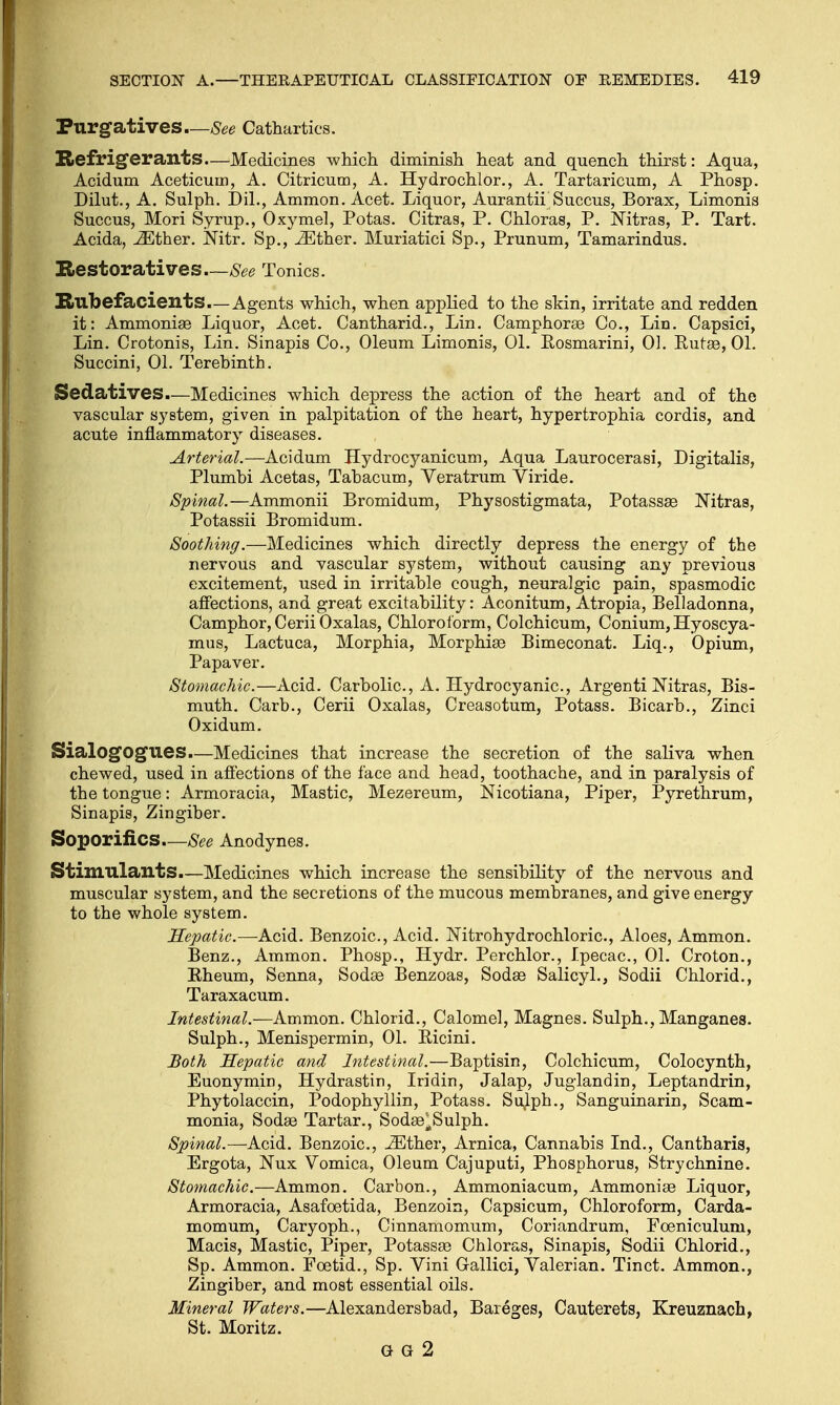 Purgatives—See Cathartics. Refrigerants—Medicines which diminish heat and quench thirst: Aqua, Acidum Aceticum, A. Citricum, A. Hydrochlor., A. Tartaricum, A Phosp. Dilut., A. Sulph. Dil., Ammon. Acet. Liquor, Aurantii Succus, Borax, Limonis Succus, Mori Syrup., Oxymel, Potas. Citras, P. Chloras, P. Nitras, P. Tart. Acida, iEther. Mtr. Sp., iEther. Muriatici Sp., Prunum, Tamarindus. Restoratives—See Tonics. Rubefacients.—Agents which, when applied to the skin, irritate and redden it: Ammonias Liquor, Acet. Cantharid., Lin. Camphoras Co., Lin. Capsici, Lin. Crotonis, Lin. Sinapis Co., Oleum Limonis, 01. Eosmarini, 0]. Butas, 01. Succini, 01. Terebinth. Sedatives.—Medicines which depress the action of the heart and of the vascular system, given in palpitation of the heart, hypertrophia cordis, and acute inflammatory diseases. Arterial.—Acidum Hydrocyanicum, Aqua Laurocerasi, Digitalis, Plumbi Acetas, Tabacum, Veratrum Viride. Spinal.—Ammonii Bromidum, Physostigmata, Potassae Nitras, Potassii Bromidum. Soothing.—Medicines which directly depress the energy of the nervous and vascular system, without causing any previous excitement, used in irritable cough, neuralgic pain, spasmodic affections, and great excitability: Aconitum, Atropia, Belladonna, Camphor, Cerii Oxalas, Chloroform, Colchicum, Conium, Hyoscya- mus, Lactuca, Morphia, Morphias Bimeconat. Liq., Opium, Papaver. Stomachic.—Acid. Carbolic, A. Hydrocyanic, Argenti Nitras, Bis- muth. Carb., Cerii Oxalas, Creasotum, Potass. Bicarb., Zinci Oxidum. SialogOgues.—Medicines that increase the secretion of the saliva when chewed, used in affections of the face and head, toothache, and in paralysis of the tongue: Armoracia, Mastic, Mezereum, Nicotiana, Piper, Pyrethrum, Sinapis, Zingiber. Soporifics—See Anodynes. Stimulants.—Medicines which increase the sensibility of the nervous and muscular system, and the secretions of the mucous membranes, and give energy to the whole system. Hepatic.—-Acid. Benzoic, Acid. Nitrohydrochloric, Aloes, Ammon. Benz., Ammon. Phosp., Hydr. Perchlor., Ipecac, 01. Croton., Eheum, Senna, Sodas Benzoas, Sodas Salicyl., Sodii Chlorid., Taraxacum. Intestinal.—Ammon. Chlorid., Calomel, Magnes. Sulph., Manganes. Sulph., Menispermin, 01. Eicini. Both Hepatic and Intestinal.—Baptisin, Colchicum, Colocynth, Euonymfn, Hydrastin, Iridin, Jalap, Juglandin, Leptandrin, Phytolaccin, Podophyllin, Potass. Sulph., Sanguinarin, Scam- monia, Sodas Tartar., Sodas^Sulph. Spinal.—Acid. Benzoic, iEther, Arnica, Cannabis Ind., Cantharis, Ergota, Nux Vomica, Oleum Cajuputi, Phosphorus, Strychnine. Stomachic.—Ammon. Carbon., Ammoniacum, Ammonias Liquor, Armoracia, Asafcetida, Benzoin, Capsicum, Chloroform, Carda- momum, Caryoph., Cinnamomum, Coriandrum, Foeniculuni, Macis, Mastic, Piper, Potassas Chloras, Sinapis, Sodii Chlorid., Sp. Ammon. Foetid., Sp. Vini Gallici, Valerian. Tinct. Ammon., Zingiber, and most essential oils. Mineral Waters.—Alexandersbad, Bareges, Cauterets, Kreuznach, St. Moritz. G G 2