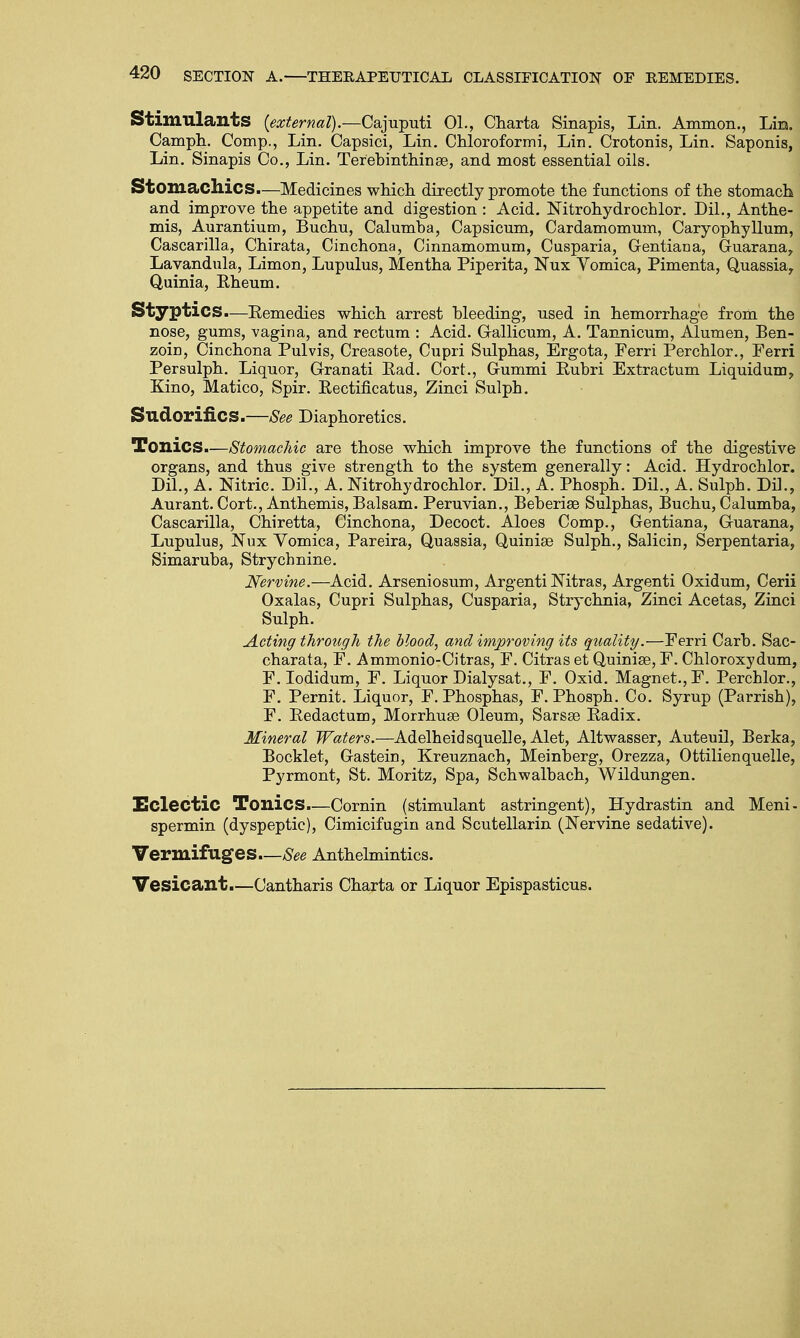 Stimulants {external).—Cajuputi 01., Charta Sinapis, Lin. Amnion., Liu. Camph. Comp., Lin. Capsici, Lin. Chloroformi, Lin. Crotonis, Lin. Saponis, Lin. Sinapis Co., Lin. Terebinthinse, and most essential oils. Stomachics.—Medicines which directly promote the functions of the stomach and improve the appetite and digestion : Acid. Nitrohydrocblor. Dil., Anthe- mis, Aurantium, Buchu, Calumba, Capsicum, Cardamomum, Caryophyllum, Cascarilla, Chirata, Cinchona, Cinnamomum, Cusparia, Gentiana, Guarana, Lavandula, Limon, Lupulus, Mentha Piperita, Nux Vomica, Pimenta, Quassia, Quinia, Rheum. Styptics.—Remedies which arrest bleeding, used in hemorrhage from the nose, gums, vagina, and rectum : Acid. Gallicum, A. Tannicum, Alumen, Ben- zoin, Cinchona Pulvis, Creasote, Cupri Sulphas, Ergota, Ferri Perchlor., Ferri Persulph. Liquor, Granati Rad. Cort., Gummi Rubri Extractum Liquidum, Kino, Matico, Spir. Rectificatus, Zinci Sulpb. Sudorific S.—See Diaphoretics. Tonics.—Stomachic are those which improve the functions of the digestive organs, and thus give strength to the system generally: Acid. Hydrocblor. Dil., A. Nitric. Dil., A. Nitrohydrochlor. Dil., A. Phosph. Dil., A. Sulpb. Dil., Aurant. Cort., Anthemis, Balsam. Peruvian., Beberiee Sulphas, Buchu, Calumba, Cascarilla, Chiretta, Cinchona, Decoct. Aloes Comp., Gentiana, Ouarana, Lupulus, Nux Vomica, Pareira, Quassia, Quinia? Sulph., Salicin, Serpentaria, Simaruba, Strycbnine. Nervine.—Acid. Arseniosum, Argenti Nitras, Argenti Oxidum, Cerii Oxalas, Cupri Sulphas, Cusparia, Strychnia, Zinci Acetas, Zinci Sulph. Acting through the blood, and improving its quality.—Ferri Carb. Sac- charata, F. Ammonio-Citras, F. Citras et Quinise, F. Chloroxydum, F. Iodidum, F. Liquor Dialysat., F. Oxid. Magnet., F. Percblor., F. Pernit. Liquor, F. Phosphas, F. Phosph. Co. Syrup (Parrisb), F. Redactum, Morrhuse Oleum, Sarsse Radix. Mineral Waters.—Adelheidsquelle, Alet, Altwasser, Auteuil, Berka, Booklet, Gastein, Kreuznach, Meinberg, Orezza, Ottilienquelle, Pyrmont, St. Moritz, Spa, Schwalbach, Wildungen. Eclectic Tonics.—Cornin (stimulant astringent), Hydrastin and Meni- spermin (dyspeptic), Cimicifugin and Scutellarin (Nervine sedative). Vermifuges—See Anthelmintics. Vesicant.—Cantharis Charta or Liquor Epispasticus.