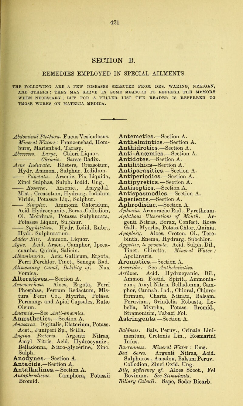 SECTION B. REMEDIES EMPLOYED IN SPECIAL AILMENTS. THE FOLLOWING ARE A FEW DISEASES SELECTED PROM DRS. WARING, NELIGAN, AND OTHERS ; THEY MAY SERVE IN SOME MEASURE TO REFRESH THE MEMORI WHEN NECESSARY J BUT FOR A FULLER LIST THE READER IS REFERRED TO THOSE WORKS ON MATERIA MEDICA. Abdominal Plethora. Fucus Vesiculosus. Mineral Waters: Franzensbad, Hom- burg, Marienbad, Tarasp. Abscesses. Large. Chlori Liquor. Chronic. Sarsse Radix. Acne Indurata. Blisters, Creasotum, Hydr. Ammon., Sulphur. Iodidum. Punctata. Arsenic, Pix Liquida, Zinci Sulphas, Sulpb. Iodid. Ung. Posacece. Arsenic, Amygdal. Mist., Creasotum, Hydrarg. Iodidum Viride, Potassse Liq., Sulphur. Simplex. Ammonii Chloridum, Acid. Hydrocyanic, Borax,Collodion, 01. Morrhuae, Potassa Sulphurata, Potassae Liquor, Sulphur. Syphilitica. Hydr. Iodid. Rubr., Hydr. Sulphuratum. Adder Bite. Ammon. Liquor. Ague. Acid. Arsen., Camphor, Ipeca- cuanha, Quinia, Salicin. Albuminuria. Acid. Gallicum, Ergota, Ferri Perchlor. Tinct., Senegae Rad. Alimentary Canal, Bebility of. Nux Vomica. Alteratives.—Section A. Amenorrhcea. Aloes, Ergota, Ferri Phosphas, Ferrum Redactum, Mis- tura Ferri Co., Myrrha, Potass. Permang. and Apiol Capsules, Rutae Oleum. Anaemia.—See Anti-ancemics. Anaesthetics.—Section A. Anasarca. Digitalis, Elaterium, Potass. Acet., Juniperi Sp., Scilla. Angina Pectoris. Argenti Nitras, Amyl Nitris, Acid. Hydrocyanic, Belladonna, Nitro-glycerine, Zinc. Sulph. Anodynes.—Section A. Antacids.—Section A. Antalkalines.—Section A. Antaphrodisiac. Camphora, Potassii Bromid. Antemetics.—Section A. Anthelmintics.—Section A. Anthidrotics.—Section A. Anti-Ansemics.—Section A. Antidotes.—Section A. Antilithics—Section A. Antiparasitics.— Section A. Antiperiodics.—Section A. Antipyretics.—Section A. Antiseptics.—Section A. Antispasmodics.—Section A. Aperients.—Section A. Aphrodisiac.—Section A. Aphonia. Armoraciae Rad., Pyrethrum. Aphthous Ulcerations of Mouth. Ar- genti Nitras, Borax, Confect. Roseo Gall., Myrrha, Potass.Chlor.,Quinia. Apoplexy. Aloes, Croton. 01., Tere- binth. Enema, Hydrarg. Subchlor. Appetite, to promote. Acid. Sulph. Dil., Tinct. Chiretta. Mineral Water: Apollinaris. Aromatics.—Section A. Ascarides.—See Anthelmintics. Asthma. Acid. Hydrocyanic. Dil., Ammon. Foetid. Spirit., Ammonia- cum, Amyl Mtris, Belladonna, Cam- phor, Cannab. Ind., Chloral, Chloro- formum, Charta Nitrata, Balsam. Peruvian., Grindelia Robusta, Lo- belia, Myrrha, Potass. Bromid., Stramonium, Tabaci Fol. Astringents.—Section A. Baldness. Bals. Peruv., Crinale Lini- mentum, Crotonis Lin., Rosmarini Infus. Barrenness. Mineral Water : Ems. Bed Sores. Argenti Nitras, Acid. Sulphuros., Amadou, Balsam Peruv. Collodion, Zinci Oxid. Ung. Bile, deficiency of. Aloes Socot., Fel Bovinum. See Stimulants. Biliary Calculi. Sapo, Sodae Bicarb.