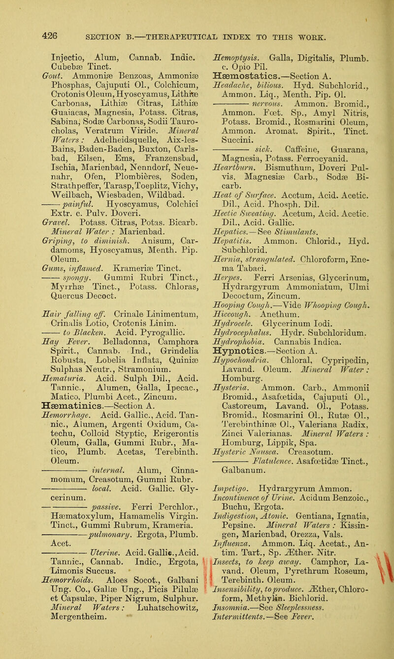 Injectio, Alum, Cannab. Indie. Cubebse Tinct. Gout. Ammonia? Benzoas, Ammonias Phospbas, Cajuputi 01., Colchicum, Crotonis Oleum, Hyoscyamus, Lithttae Carbonas, Lithias Citras, Lithias Guaiacas, Magnesia, Potass. Citras, Sabina, Sodas Carbonas, Sodii Tauro- cholas, Veratrum Viride. Mineral Waters: Adelbeidsquelle, Aix-les- Bains, Baden-Baden, Buxton, Carls- bad, Eilsen, Ems, Franzensbad, Ischia, Marienbad, Nenndorf, Neue- nabr, Ofen, Plombieres, Soden, StrathpefFer, Tarasp,Toeplitz, Vicby, Weilbacb, Wiesbaden, Wildbad. painful. Hyoscyamus, Colchici Extr. c. Pulv. Doveri. Gravel. Potass. Citras, Potas. Bicarb. Mineral Water : Marienbad. Griping, to diminish. Anisum, Car- damoms, Hyoscyamus, Mentb. Pip. Oleum. Gums, inflamed. Kramerias Tinct. spongy. Gummi Rubri Tinct., Myirhas Tinct., Potass. Chloras, Quercus Decoct. Hair falling off. Crinale Linimentum, Crinalis Lotio, Crotonis Linim. to Blacken. Acid. Pyrogallic. Hay Fever. Belladonna, Campbora Spirit., Cannab. Ind., Grindelia Eobusta, Lobelia Inflata, Quinias Sulphas Neutr., Stramonium. Hematuria. Acid. Sulpb Dil., Acid. Tannic, Alumen, Galla, Ipecac, Matico, Plumbi Acet., Zincum. Haematinics.—Section A. Hemorrhage. Acid. Gallic, Acid. Tan- nic, Alumen, Argenti Oxidum, Ca- techu, Colloid Styptic, Erigerontis Oleum, Galla, Gummi Eubr., Ma- tico, Plumb. Acetas, Terebinth. Oleum. internal. Alum, Cinna- momum, Creasotum, Gummi Rubr. local. Acid. Gallic. Gly- cerin um. passive. Eerri Perchlor., Hasmatoxylum, Hamamelis Virgin. Tinct., Gummi Rubrum, Krameria. pulmonary. Ergota, Plumb. Acet. Uterine. Acid. Gallic.,Acid. Tannic, Cannab. Indie, Ergota, Limonis Succus. Hemorrhoids. Aloes Socot., Galbani Ung. Co., Gallas Ung., Picis Pilulas et Capsulas, Piper Nigrum, Sulphur. Mineral Waters: Luhatschowitz, Mergentheim. Hemoptysis. Galla, Digitalis, Plumb, c. Opio Pil. Haemostatics.—Section A. Headache, bilious. Hyd. Subchlorid., Ammon. Liq., Menth. Pip. 01. nervous. Ammon. Bromid., Ammon. Poet. Sp., Amyl Mtris, Potass. Bromid., Rosmarini Oleum, Ammon. Aromat. Spirit., Tinct. Succini. sick. Caffeine, Guarana, Magnesia, Potass. Ferrocyanid. Heartburn. Bismutbum, Doveri Pul- vis, Magnesias Carb., Sodas Bi- carb. Heat of Surface. Acetum, Acid. Acetic Dil., Acid. Phosph. Dil. Hectic Sweating. Acetum, Acid. Acetic Dil., Acid. Gallic. Hepatics. — See Stimulants. Hepatitis. Ammon. Chlorid., Hyd. Subchlorid. Hernia, strangulated. Chloroform, Ene- ma Tabaci. Herpes. Ferri Arsenias, Glycerinum, Hydrargyrum Ammoniatum, Ulmi Decoctum, Zincum. Hooping Cough.—Yide Whooping Cough. Hiccough. Anethum. Hydrocele. Glycerinum Iodi. Hydrocephalus. Hydr. Subchloridum. Hydrophobia. Cannabis Indica. Hypnotics.—Section A. Hypochondria. Chloral, Cypripedin, Lavand. Oleum. Mineral Water : Homburg. Hysteria. Ammon. Carb., Ammonii Bromid., Asafoetida, Cajuputi 01., Castoreum, Lavand. 01., Potass. Bromid., Rosmarini 01., Rutas 01., Terebinthinas 01., Valeriana Radix, Zinci Valerianas. Mineral Waters : Homburg, Lippik, Spa. Hysteric Nausea. Creasotum. ■ Flatulence. Asafoetidas Tinct., Galbanum. Impetigo. Hydrargyrum Ammon. Incontinence of Urine. Acidum Benzoic, Buchu, Ergota. Indigestion, Atonic. Gentiana, Ignatia, Pepsine. Mineral Waters : Kissin- gen, Marienbad, Orezza, Vals. Influenza. Ammon. Liq. Acetat., An- tim. Tart., Sp. JSther. Nitr. ■ Insects, to keep away. Camphor, La- | vand. Oleum, Pyrethrum Roseum, I Terebinth. Oleum. Insensibility, to produce. ^Ether, Chloro- form, Methylin. Bicblorid. Insomnia.—See Sleeplessness. Intermittents.See Fever.