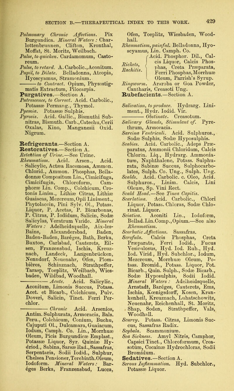 Pulmonary Chronic Affections. Pix Burgundica. Mineral Waters : Char- lottenbrunnen, Clifton, Kronthal, Moffat, St. Moritz, Weilbach. Pulse, to quicken. Cardamomum, Casto- reum. Pulse, to retard. A. Carbolic, Aconitum. Pupil, to Dilate. Belladonna, Atropia, Hyoscyamus, Stramonium. • to Contract. Opium, Physostig- matis Extractum, Pilocarpia. Purgatives.—Section A. Putrescence, to Correct. Acid. Carbolic, Potassae Permang., Thymol. Pyemia. Potassae Sulphis. Pyrosis. Acid. Gallic, Eismuthi Sub- nitras, Bismuth. Carb., Catechu, Cerii Oxalas, Kino, Manganesii Oxid. Nigrum. Refrigerants.—Section A. Restoratives.—Section A. Retention of Urine.—See Urine. Rheumatism. Acid. Arsen., Acid. Salicylic, Actaea Bacemosa, Ammon. Chlorid., Ammon. Phosphas, Bella- donnas Compositum Lin., Cimicifuga, Cimicifugin, Chloroform, Cam- phorae Lia. Comp., Colchicum, Cro- tonis Linim., Lithise Citras, Lithiae Guaiacas, Mezereum,Opii Liniment., Phytolaccin, Pini Sylv. 01., Potass. Liquor, P. Acetas, P. Bicarbonas, P. Citras, P. Iodidum, Salicin, Sodse Salicylas, Veratrum Viride. Mineral Waters: Adelheidsquelle, Aix-les- Bains, Alexandersbad, Baden, Baden-Baden, Bareges, Bath, Berka, Buxton, Carlsbad, Cauterets, Eil- sen, Franzensbad, Ischia, Kreuz- nach, Landeck, Langenbriicken, Nenndorf, Neuenahr, Ofen, Plom- bieres, Schinznach, Strathpeffer, Tarasp, Toeplitz, Weilbach, Wies- baden, Wildbad, Woodhall. ■ Acute. Acid. Salicylic, Aconitum, Limonis Succus, Potass. Acet. et Bicarb., Colchicum, Pulv. Doveri, Salicin, Tinct. Ferri Per- chlor. Chronic Acid. Arsenios, Antim. Sulphurata, Armoracia, Bals. Peru., Colchicum, Conium, Buchu, Cajuputi 01., Dulcamara, Guaiacum, Iodum, Camph. Co. Lin., Morrhuse Oleum, Picis Burgundicae Emplast., Potassae Liquor, Syr. Quiniae Hy- driod., Sabina, SarsaB Bad., Sassafras, Serpentaria, Sodii Iodid., Sulphur, Chelsea Pensioner, Terebinth. Oleum, Iodoform. Mineral Waters: Bar- eges Berka, Franzensbad, Lucca, Ofen, Toeplitz, Wiesbaden, Wood- hall. Rheumatism, painful. Belladonna, Hyo- scyamus, Lin. Camph. Co. f Acid. Phosphor. Dil., Cal- Rickets J c's ^(luor' Calcis Phos- JfarkitiH ) phaS' Creta Pr£eParata> icacnttis. Ferri Phosphas,Morrhuas Oleum, Parrish's Syrup. Ringworm. Araroba or Goa Powder, Cantharis, Creasoti Ung. Rubefacients.—Section A. Salivation, to produce. Hydrarg. Lini- ment., Hydr. Iodid. Vir. ■ Obstinate. Creasotum. Salivary Glands, Stimulant of. Pyre- thrum, Armoracia. Sarcina Yentriculi. Acid. Sulphuros., Sodae Sulphis, Sodae Hyposulphis. Scabies. Acid. Carbolic, Adeps Prae- paratus, Ammonii Chloridum, Calcis Chlorin. Liq., Hydrarg. Ammonia- tum, Naphthalene, Potass. Sulphu- rata, Sabinas Succus, Sulphocarbo- lates, Sulph. Co. Ung., Sulph. Ung. Scalds. Acid. Carbolic, c Oleo, Acid. Sulphuros., Linim. Calcis, Lini Oleum, Sp. Vini Beet. Scald Head.—See Tinea Capitis. Scarlatina. Acid. Carbolic, Chlori Liquor, Potass. Chloras, Sodae Chlo- rinat. Liquor. Sciatica. Aconiti Lin., Iodoform, Bellad.Lin.Comp.,Opium.—See also Rheumatism. Scorbutic Affections. Sassafras. Scrofula. Calcis Phosphas, Creta Praeparata, Ferri Iodid., Fucus Vesiculosus, Hyd. Iod. Bub., Hyd. Iod. Virid, Hyd. Subchlor., Iodum, Mezereum, Morrhuae Oleum, Po- tass. Bromid., Potass. Liquor, Pot. Bicarb., Quin. Sulph., Sodae Bicarb., Sodae Hyposulphis, Sodii Iodid. Mineral Waters: Adelheidsquelle, Arnstadt, Bareges, Cauterets, Ems, Ischia, Kcenigsdorff, Kosen, Kran- kenheil, Kreuznach, Luhatschowitz, Neuenahr, Beichenhall, St. Moritz, Shap, Soden, Strathpeffer, Vals, Woodhall. Scurvy. Potass. Citras, Limonis Suc- cus, Sassafras Badix. Scybala. Scammonium. Sea Sickness. Amyl Nitris, Camphor, Capsici Tinct., Chloroformum, Crea- sotum, Cocainas Hydrochloras, Sodii Bromidum. Sedatives.—Section A. Serous Inflammation. Hyd. Subchlor., Potassae Liquor.