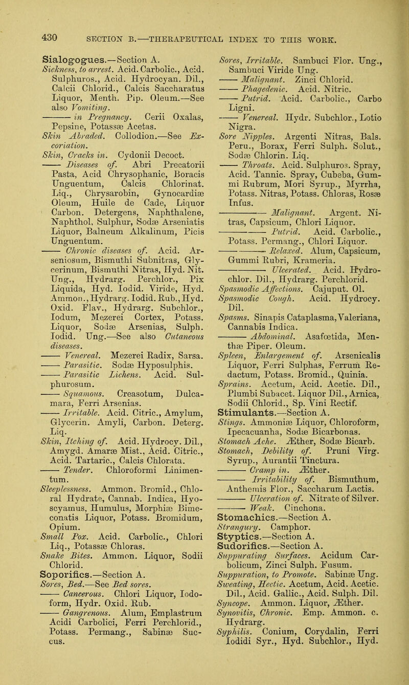 Sialogogues.—Section A. Sickness, to arrest. Acid. Carbolic, Acid. Sulphuros., Acid. Hydrocyan. Dil., Calcii Chlorid., Calcis Saccharatus Liquor, Menth. Pip. Oleum.—See also Vomiting. in Pregnancy. Cerii Oxalas, Pepsine, Potassse Acetas. Shin Abraded. Collodion.—See Ex- coriation. Skin, Cracks in. Cydonii Decoct. Diseases of. Abri Precatorii Pasta, Acid Chrysophanic, Boracis Unguentum, Calcis Chlorinat. Liq., Chrysarobin, Gynocardise Oleum, Huile de Cade, Liquor > Carbon. Detergens, Naphthalene, Naphthol, Sulphur, Sodas Arseniatis Liquor, Balneum Alkalinum, Picis Unguentum. Chronic diseases of. Acid. Ar- seniosum, Bismuthi Subnitras, Gly- cerinum, Bismuthi Nitras, Hyd. Mt. Ung., Hydrarg. Perchlor., Pix Liquida, Hyd. Iodid. Viride, Hyd. Ammon.,Hydrarg. Iodid. Rub., Hyd. Oxid. Flav., Hydrarg. Subchlor., Iodum, Mezerei Cortex, Potass. Liquor, Sodas Arsenias, Sulph. Iodid. Ung.—See also Cutaneous diseases. Venereal. Mezerei Radix, Sarsa. Parasitic. Sodas Hyposulphis. Parasitic Lichens. Acid. Sul- phurosum. Squamous. Creasotum, Dulca- mara, Ferri Arsenias. Irritable. Acid. Citric, Amylum, Glycerin. Amyli, Carbon. Deterg. Liq. Skin, Itching of. Acid. Hydrocy. Dil., Amygd. Amarse Mist., Acid. Citric, Acid. Tartaric, Calcis Chlorata. Tender. Chloroformi Linimen- tum. Sleeplessness. Ammon. Bromid., Chlo- ral Hydrate, Cannab. Indica, Hyo- scyamus, Humulus, Morphias Bime- conatis Liquor, Potass. Bromidum, Opium. Small Pox. Acid. Carbolic, Chlori Liq., Potassas Chloras. Snake Bites. Ammon. Liquor, Sodii Chlorid. Soporifics.—Section A. Sores, Bed.—See Bed sores. Cancerous. Chlori Liquor, Iodo- form, Hydr. Oxid. Rub. Gangrenous. Alum, Emplastrum Acidi Carbolici, Ferri Perchlorid., Potass. Permang., Sabinse Suc- cus. Sores, Irritable. Sambuci Flor. Ung., Sambuci Viride Ung. Malignant. Zinci Chlorid. Phagedenic. Acid. Nitric Putrid. Acid. Carbolic, Carbo Ligni. Venereal. Hydr. Subchlor., Lotio Nigra. Sore Nipples. Argenti Nitras, Bals. Peru., Borax, Ferri Sulph. Solut., Sodas Chlorin. Liq. Throats. Acid. Sulphuros. Spray, Acid. Tannic Spray, Cubeba, Gum- mi Rubrum, Mori Syrup., Myrrha, Potass. Nitras, Potass. Chloras, Rosse Infiis. Malignant. Argent. Ni- tras, Capsicum, Chlori Liquor. Putrid. Acid. Carbolic, Potass. Permang., Cblori Liquor. — Relaxed. Alum, Capsicum, G-ummi Rubri, Krameria. Ulcerated. Acid. Hydro- chlor. Dil., Hydrarg. Perchlorid. Spasmodic Affections. Cajuput. 01. Spasmodic Cough. Acid. Hydrocy. Dil. Spasms. Sinapis Cataplasma, Valeriana, Cannabis Indica. Abdominal. Asafoetida, Men- th as Piper. Oleum. Spleen, Enlargement of. Arsenicalis Liquor, Ferri Sulphas, Ferrum Re- dactum, Potass. Bromid., Quinia. Sprains. Acetum, Acid. Acetic Dil., Plumbi Subacet. Liquor Dil., Arnica, Sodii Chlorid., Sp. Vini Rectif. Stimulants.—Section A. Stings. Ammonias Liquor, Chloroform, Ipecacuanha, Sodas Bicarbonas. Stomach Ache. iEther, Sodas Bicarb. Stomach, Debility of. Pruni Virg. Syrup., Aurantii Tinctura. Cramp in. JEther. Irritability of. Bismuthum, Anthemis Flor., Saccharum Lactis. Ulceration of. Nitrate of Silver. — Weak. Cinchona. Stomachics.—Section A. Strangury. Camphor. Styptics.—Section A. Sudorifics.—Section A. Suppurating Surfaces. Acidum Car- bolicum, Zinci Sulph. Fusum. Suppuration, to Promote. Sabinse Ung. Sweating, Hectic. Acetum, Acid. Acetic. Dil., Acid. Gallic, Acid. Sulph. Dil. Syncope. Ammon. Liquor, JEther. Synovitis, Chronic. Emp. Ammon. c. Hydrarg. Syphilis. Conium, Corydalin, Ferri Iodidi Syr., Hyd. Subchlor., Hyd.