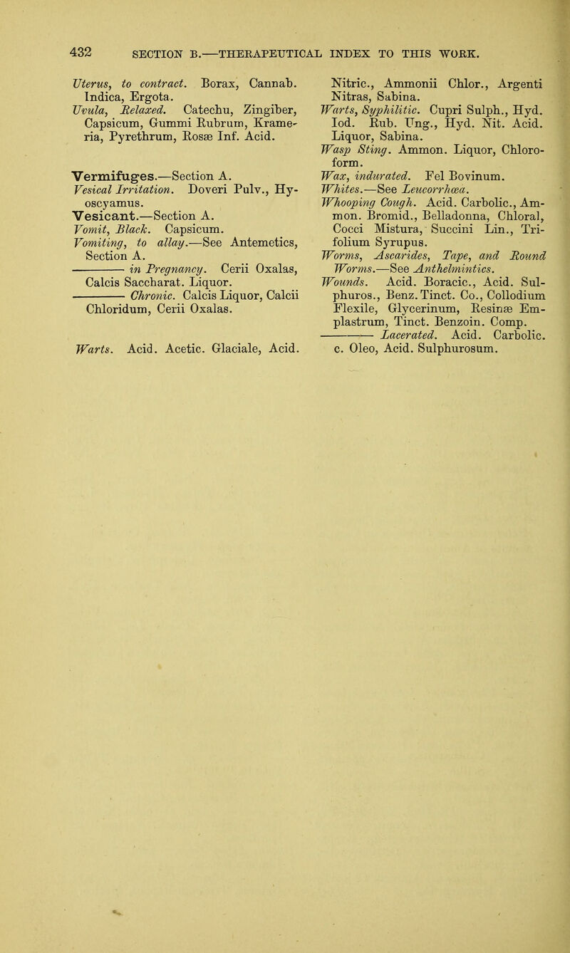 Uterus, to contract. Borax, Cannab. Indica, Ergota. Uvula, Relaxed. Catechu, Zingiber, Capsicum, Gummi Bubrum, Krame- ria, Pyrethrum, Bosas Inf. Acid. Vermifuges.—Section A. Vesical Irritation. Doveri Pulv., Hy- oscyamus. Vesicant.—Section A. Vomit, Black. Capsicum. Vomiting, to allay.—See Antemetics, Section A. in Pregnancy. Cerii Oxalas, Calcis Saccharat. Liquor. Chronic. Calcis Liquor, Calcii Chloridum, Cerii Oxalas. Warts. Acid. Acetic. Glaciale, Acid. Nitric, Ammonii Chlor., Argenti Nitras, Sabina. Warts, Syphilitic. Cupri Sulpb., Hyd. Iod. Bub. Ung., Hyd. Nit. Acid. Liquor, Sabina. Wasp Sting. Ammon. Liquor, Chloro- form. Wax, indurated. Fel Bovinum. Whites.—See Leucorrhcea. Whooping Cough. Acid. Carbolic, Am- mon. Bromid., Belladonna, Chloral, Cocci Mistura, Succini Lin., Tri- folium Syrupus. Worms, Ascarides, Tape, and Round Worms.—See Anthelmintics. Wounds. Acid. Boracic, Acid. Sul- phuros., Benz.Tinct. Co., Collodium Flexile, Glycerinum, Besinse Em- plastrum, Tinct. Benzoin. Comp. Lacerated. Acid. Carbolic c. Oleo, Acid. Sulphurosum.