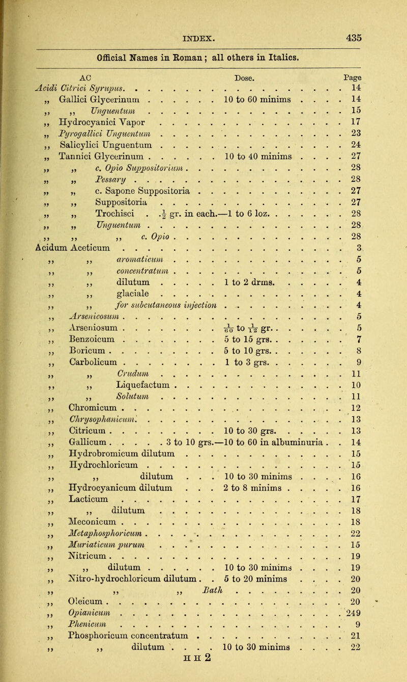 Official Names in Roman; all others in Italics. AC Dose. Page Acidi Citrici Syrupus 14 „ Gallici Glycerinum 10 to 60 minims . . . . 14 TTnguentum 15 „ Hydrocyanici Yapor 17 „ Byrogallici TTnguentum ' 23 Salicylici TTnguentum 24 „ Tannici Glycerinum 10 to 40 minims .... 27 c. Opio Suppositorium 28 „ „ Pessary . . . 28 „ „ c. Sapone Suppositoria 27 ,, Suppositoria 27 „ „ Trochisci . .\ gr. in each.—1 to 6 loz 28 „ „ TTnguentum 28 c. Opio .. . . 28 Acidum Aceticum 3 aromaticum 5 concentratum 5 ,, „ dilutum 1 to 2 drms 4 „ ,, glaciale 4 ,, for subcutaneous injection 4 „ Arsenicosum 5 Arseniosum eo to rg-gr 5 Benzoicum 5 to 15 grs 7 „ Boricum 5 to 10 grs 8 ,, Carbolicum 1 to 3 grs 9 „ „ Crudum 11 ,, Liquefactum 10 ,, Solutum 11 Chromicum 12 Chrysophanicwm. 13 Citricum 10 to 30 grs 13 Gallicum 3 to 10 grs.—10 to 60 in albuminuria . . 14 ,, Hydrobromicum dilutum 15 Hydrochloricum 15 dilutum . . . 10 to 30 minims . . . . 16 Hydrocyanicum dilutum . . . 2 to 8 minims 16 „ Lacticum 17 dilutum 18 „ Meconicum 18 Metaphosphoricum 22 Muriatieum pttrum . . 15 Mtricum 19 ,, dilutum 10 to 30 minims .... 19 „ Nitro-hydrochloricum dilutum. . 5 to 20 minims .... 20 „ „ „ Bath r . .. 20 „ Oleicum . 20 Opianicum 249 ,, Bhenicum 9 Phosphoric um concentratum 21 dilutum \ . . . 10 to 30 minims .... 22 HE 2