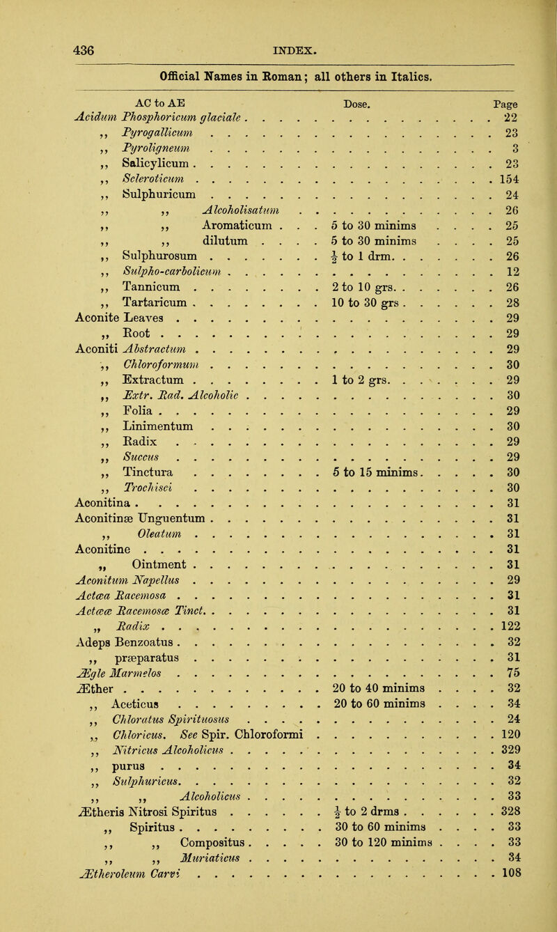 AC to AE Dose. Page Aciditm Phosphoricum glaciate 22 JPgrogallicum 23 Ryroligneum 3 „ Salicylicum 23 Scleroticum 154 Sulphuricum 24 Alcoholisatum 26 Aromaticum . . . 5 to 30 minims .... 25 „ dilutum . . . . 5 to 30 minims .... 25 Sulphurosum J to 1 drm 26 Sulpho-carbolicum 12 Tannicum . 2tol0grs 26 Tartaricum 10 to 30 grs 28 Aconite Leaves 29 „ Root 29 Aconiti Abstr-actum 29 Chloroformum . 30 Extractum 1 to 2 grs 29 JExtr. Mad. Alcoholic 30 „ Folia 29 ,, Linimentum 30 „ Radix 29 Succus 29 „ Tinctura . 5 to 15 minims 30 Trochisci 30 Aconitina 31 AconitinsB Unguentum 31 Oleatum 31 Aconitine 31 „ Ointment 31 Aconitum Napellus 29 Actcea Racemosa 31 Actace Racemosa Tinct 31 „ Radix . . , 122 Adeps Benzoatus 32 ,, prseparatus 31 Mgle Marmelos 75 ^ther 20 to 40 minims .... 32 Aceticus 20 to 60 minims .... 34 Chloratus Spirituosus 24 Chloricus. See Spir. Chloroformi 120 Nitricus Alcoholicus 329 „ purus 34 „ Sulphuricus 32 Alcoholicus 33 iEtheris Nitrosi Spiritus J to 2 drms 328 Spiritus 30 to 60 minims .... 33 Compositus 30 to 120 minims .... 33 Muriaticus 34 JEtheroleam Carvi 108