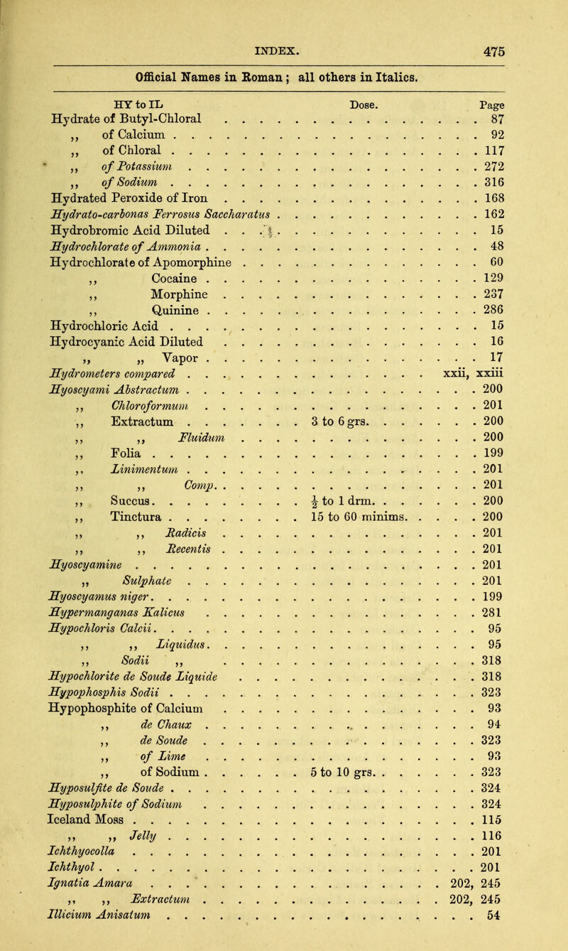 Official Names in Roman; all others in Italics. HY to IL Dose. Page Hydrate of Butyl-Chloral . . . 87 of Calcium 92 of Chloral 117 of Potassium 272 of Sodium 316 Hydrated Peroxide of Iron 168 Hydrato-carbonas Ferrosus Saccharatus 162 Hydrobromic Acid Diluted . . .'% 15 Hydrochlorate of Ammonia 48 Hydrochlorate of Apomorphine 60 ,, Cocaine 129 ,, Morphine 237 Quinine 286 Hydrochloric Acid . . . . t 15 Hydrocyanic Acid Diluted 16 „ „ Vapor . . 17 Hydrometers compared xxii, xxiii Hyoscyami Abstractum 200 Chloroformum 201 Extractum 3to6grs 200 Fluidum 200 | Folia 199 Linimentum , .... 201 „ „ Gomp 201 Succus ^toldrm 200 Tinctura 15 to 60 minims 200 „ ,, Badicis 201 Eecentis 201 Hyoscy amine 201 Sulphate 201 Hyoscyamus niger 199 Hyper mang anas Kalicus 281 Hypochloris Galcii 95 Liquidus 95 „ Sodii „ ....... t/>iiij.*»» .... 318 Hypochlorite de Sonde Liquide . .318 Hypophosphis Sodii 323 Hypophosphite of Calcium 93 ,, de Chaux , 94 ,, de Soude 323 of Lime 93 ,, of Sodium 5 to 10 grs 323 Hyposulfite de Soude 324 Hyposulphite of Sodium 324 Iceland Moss 115 ,, Jelly .116 Ichthyocolla 201 Ichthyol 201 Ignatia Amara ... 202, 245 ,, Fxtractum 202, 245 Illicium Anisatum 54