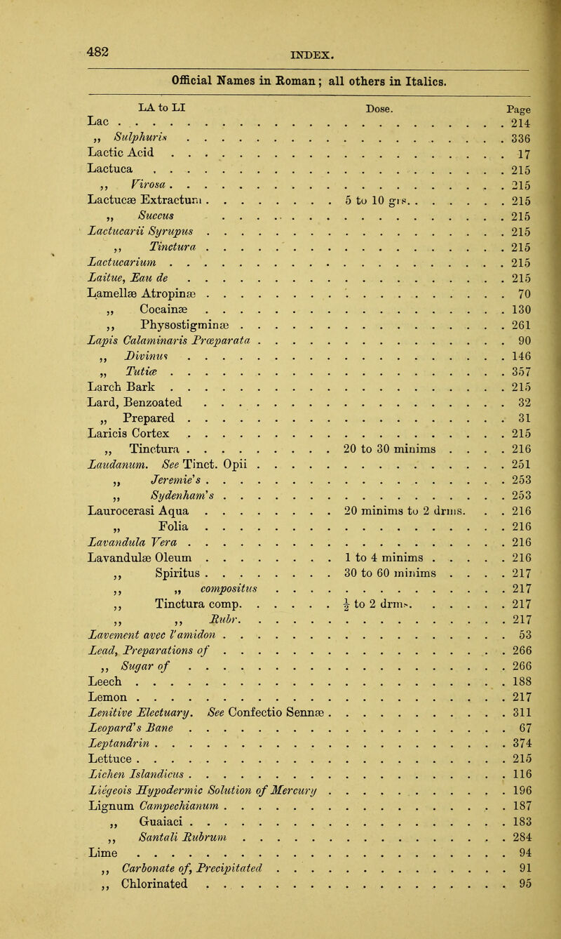 Official Names in Roman; all others in Italics. LA to LI Dose. Page Lac 214 „ Sulphuris 336 Lactic Acid -if Lactuca 215 „ Virosa . 215 Lactucae Extractum 5 to 10 gro 215 „ Buccus 215 Lactucarii Syrupus 215 Tinctura 215 Lactucarium 215 Laitue, JEau de 215 Lamellae Atropinae '.. 70 Cocainse 130 Physostigminae 261 Lapis Calaminaris Prozparata 90 Divimcs 146 „ Tutice 357 Larch Bark 215 Lard, Benzoated 32 „ Prepared 31 Laricis Cortex 215 „ Tinctura 20 to 30 minims . . . .216 Laudanum. See Tinct. Opii 251 „ Jerome's 253 ,, Sydenham's 253 Laurocerasi Aqua 20 minims to 2 drms. . . 216 „ Folia 216 Lavandula Vera 216 Lavandulae Oleum 1 to 4 minims . . . . .216 „ Spiritus 30 to 60 minims .... 217 „ compositus 217 Tinctura comp \ to 2 drm.« 217 Ruhr 217 Lavement avec Vamidon 53 Lead, Preparations of 266 „ Sugar of . . . . .. 266 Leech 188 Lemon 217 Lenitive Electuary. See Confectio Sennae 311 Leopard's Bane 67 Leptandrin 374 Lettuce 215 Lichen Lslandicus 116 Liegeois Hypodermic Solution of Mercury 196 Lignum Campechianum 187 „ Guaiaci 183 Santali Pubrum 284 Lime 94 Carbonate of, Precipitated 91 Chlorinated 95