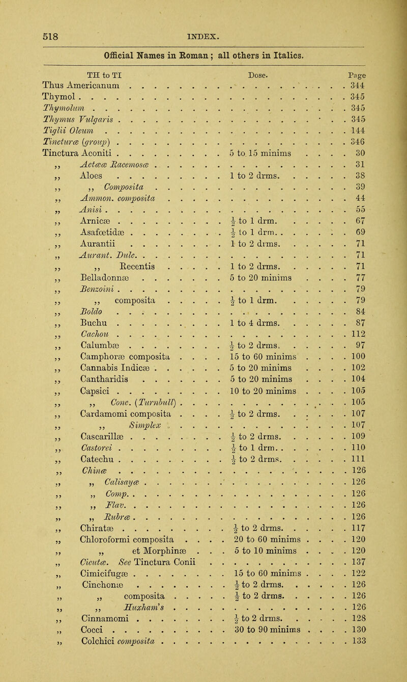 Official WTmnPff in T?nmflTi ■ nil nfViPvs in T+nliPs all UuliCIO 111 JlUtillvu> TH to TI Dose. Page 344 Thymol 345 345 144 346 . 5 to 15 minims . . . . 30 31 . . 38 . . 39 , . 44 , . 55 . \ to 1 drm. . . . . . 67 69 . . 71 , . 71 „ Eecentis .... . . 71 . 5 to 20 minims . . . . 77 . . 79 . . 79 . . 84 . . 87 112 . . 97 Camphorae composita . . . . 15 to 60 minims . . . . 100 . 5 to 20 minims . . . . 102 . 5 to 20 minims . . . . 104 . 10 to 20 minims . . . . 105 105 Cardamomi composita . . . 107 107 109 ,, Castorei 110 111 126 126 126 126 126 . . 117 „ Chloroformi composita . . . . 20 to 60 minims . . . . 120 „ et Morphinae . . . 5 to 10 minims . . . . 120 „ Cicutce. See, Tinctura Conii 137 15 to 60 minims . . . . 122 126 126 128 . . 130