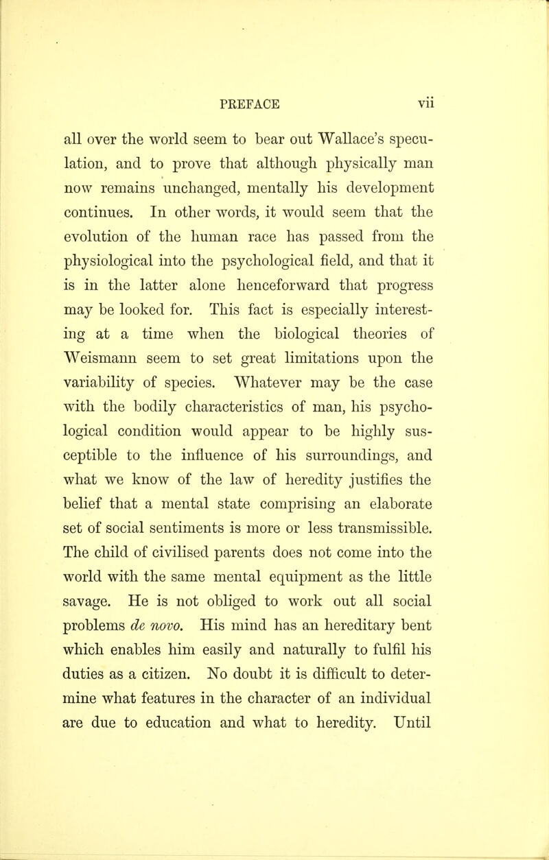 all over the world seem to bear out Wallace's specu- lation, and to prove that although physically man now remains unchanged, mentally his development continues. In other words, it would seem that the evolution of the human race has passed from the physiological into the psychological field, and that it is in the latter alone henceforward that progress may be looked for. This fact is especially interest- ing at a time when the biological theories of Weismann seem to set great limitations upon the variability of species. Whatever may be the case with the bodily characteristics of man, his psycho- logical condition would appear to be highly sus- ceptible to the influence of his surroundings, and what we know of the law of heredity justifies the belief that a mental state comprising an elaborate set of social sentiments is more or less transmissible. The child of civilised parents does not come into the world with the same mental equipment as the little savage. He is not obliged to work out all social problems de novo. His mind has an hereditary bent which enables him easily and naturally to fulfil his duties as a citizen. No doubt it is difficult to deter- mine what features in the character of an individual are due to education and what to heredity. Until