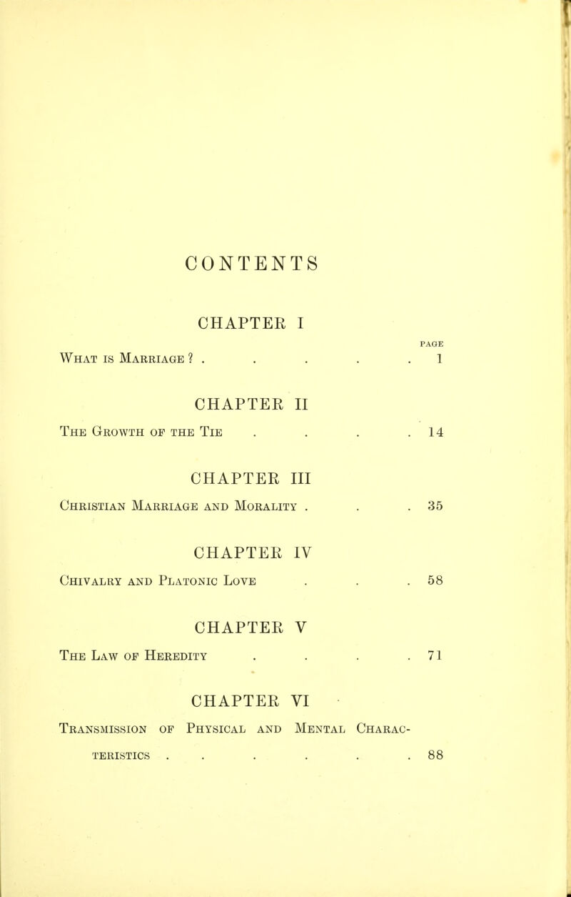 CONTENTS CHAPTER I PAGE What is Marriage ? . . . . .1 CHAPTER II The Growth of the Tie . . . .14 CHAPTER III Christian Marriage and Morality . . .35 CHAPTER IV Chivalry and Platonic Love . . .58 CHAPTER V The Law op Heredity . . . .71 CHAPTER VI Transmission of Physical and Mental Charac- teristics . . . . .88