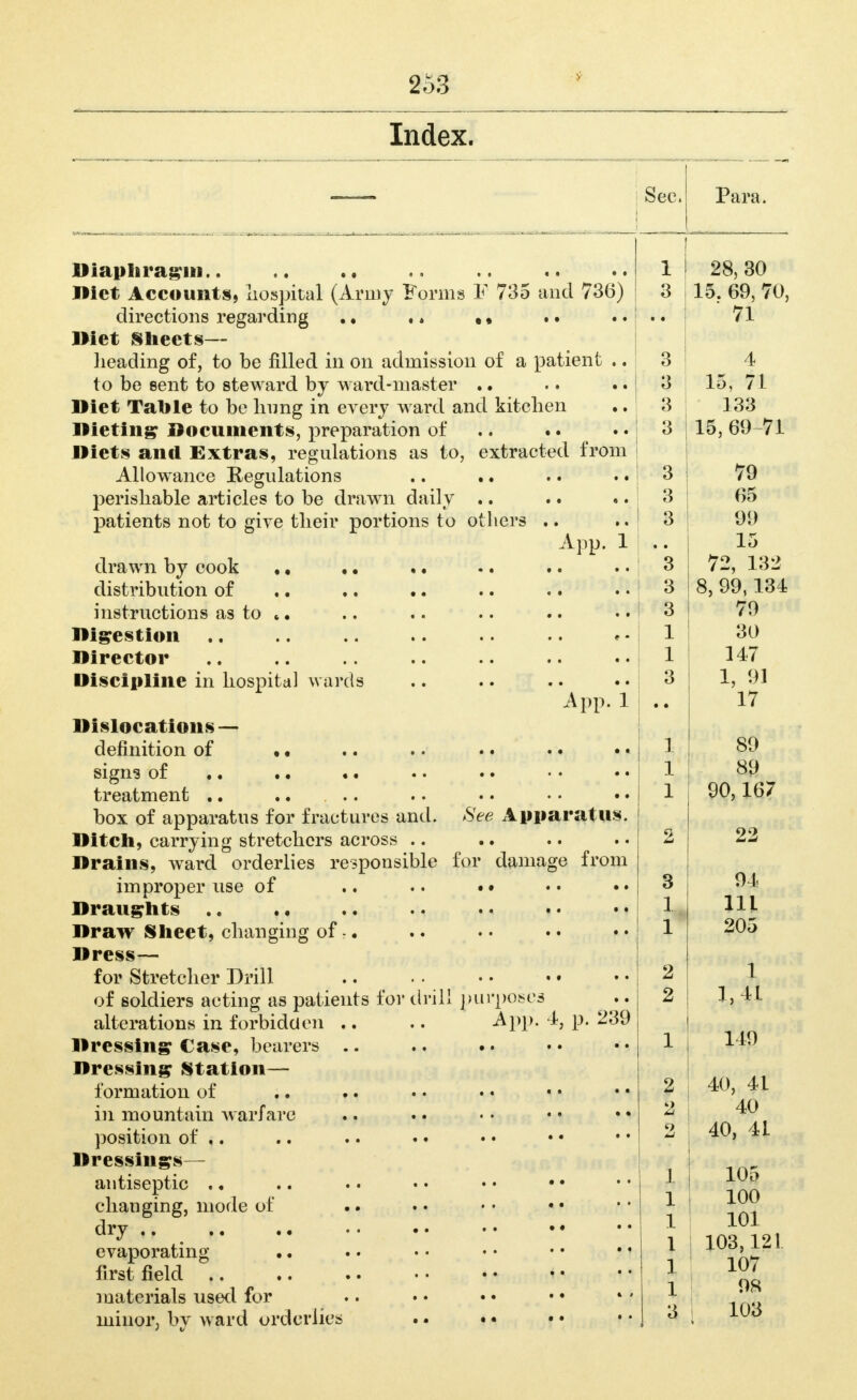 Index. Sec. Para. lliaplirag'iii.. .. •. _ ^ . Iliet Accounts, liospital (Army l^orms h /So and directions regarding Diet l§ill6€tS— lieading of, to be filled in on admission of a patient .. to be sent to steward by ward-master .. Diet Talile to be Imng in every ward and kitchen Dieting Documents, preparation of .. • • Diets and Extras, regulations as to, extracted trom Allowance Regulations perishable articles to be drawn daily .. patients not to give their portions to others . A pp. 1 drawn by cook distribution of instructions as to *. Digestion Director Discipline in hospital wards • • t • • t e • • • A pp. 1 «• Dislocations — definition of sign3 of treatment .. .... box of apparatus for fractures and. See Apparatus Ditch, carrying stretchers across .. .. • • • • Drains, ward orderlies responsible for damage from improper use of .. • • • • Draughts .. Draw Sheet, changing of: Dress— for Stretcher Drill of soldiers acting as patients for driL alterations in forbidden .. Dressing Case, bearers .. Dressing Station— formation of in mountain warfare position of ,. Dressings- antiseptic .. changing, mode of dry .. evaporating first field materials used for minor, by ward orderlies A pp. -A, p. ^39 . ■ . a * • 1 1 28, 30 3 i  L5 69, 70, i 71 3 4 15 71 3 1 133 3 1 15, 69 71 3 79 3 65 3 99 • • 15 3 72, 132 3 8 99.134 3 79 1 30 1 147 3 1, 91 • • 17 1 89 1 89 1 90,167 2 22 o 04 1 -I. 111 1 X 205 o 1 o 1 41 1 149 2 40, 4L 2 40 2 1 40, 41 1 105 1 100 1 101 1 103,121 1 107 1 OS 3 1 103