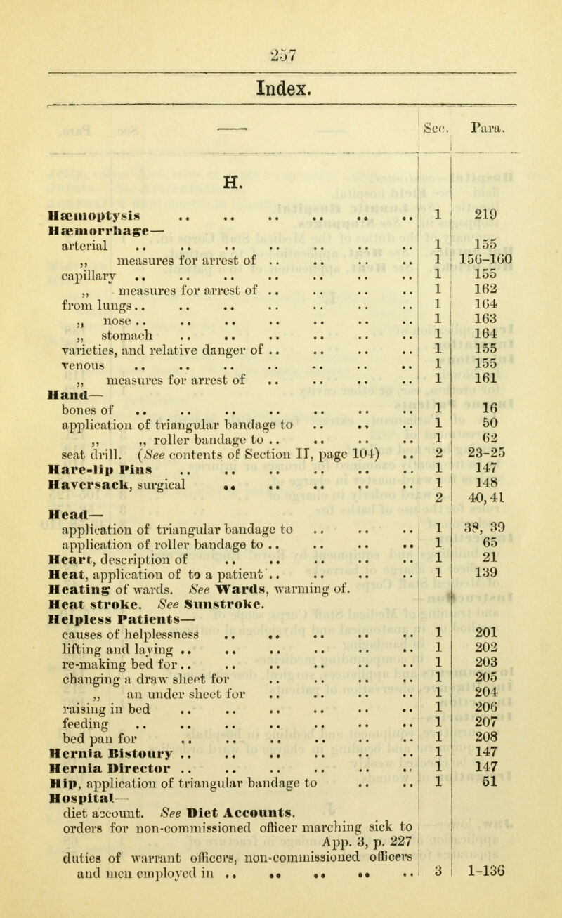 Index. H. Haemoptysis Hseinorrliage— arterial .. measures for arrest of .. capillary .. measures for arrest of .. from lungs.. „ nose .. .. • • „ stomach .. • • varieties, and relative danger of .. Tenous measures for arrest of Hand— bones of •• .• • • • • application of triangular bandage to .. roller bandage to .. seat drill. (See contents of Section U, page Hare-lip Pins .. Haversack, surgical Sec. Para, 104) •« iangular bandage to Head— application of triangular bandage to .. application of roller bandage to .. Heart, description of Heat, application of to a patient .. Heating of wards. See Wards, warmmg ot. Heat stroke. See Sunstroke. Helpless Patients- causes of helplessness .. . • lifting and laying .. re-making bed for .. changing a draw sheet for an mider sheet for raising in bed feeding bed pan for Hernia Bistoury . Hernia Director . Hip, application of tr Hospital— diet account. See Diet Accounts, orders for non-commissioned officer marchnig sick to App. 3, p. 227 duties of warrant officers, non-commissioned officers and men employed in • < »* 1 219 1 155 1 156-160 1 1 162 1 164 1 163 1 164 1 155 1 ± 1 161 1 16 1 50 1 62 2 23-25 1 147 1 148 2 40,41 1 38, 39 1 65 1 21 1 139 1 201 1 202 1 203 1 205 1 204 1 206 1 207 1 208 1 147 1 147 1 51 « • 3 1-136