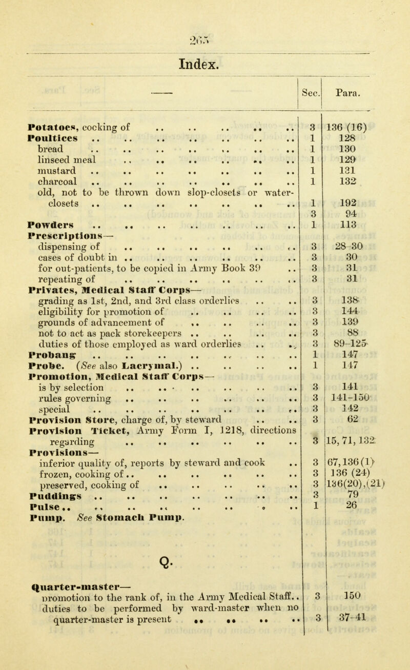 Index. Sec. Para. Potatoes, cocking of Poultices bread .. .. • • • • linseed meal ,, .. mustard .. •. .. • • charcoal old, not to be thrown down si op-closets or water- closets .. • • • • • • • • • • e • Powders Prescriptions— dispensing of cases of doubt in for out-patients, to be copied in Army Book 39 repeating of .. .. • • Privates, Medical Staff Corps- grading as 1st, 2nd, and 3rd class orderlies eligibility for promotion of grounds of advancement of * • not to act as pack storekeepers .. duties of those employed as ward orderlies Proband Probe. {See also Lacrymal.) .. Promotion, Medical Staft'Corps- is by selection rules governing special Provision Store, charge of, by steward .. .. Provision Ticket, Army Form I, 1218, directions regarding ., . • .. • • • • Provisions— inferior quality of, reports by steward and cook frozen, cooking of .. .. • • • • preserved, cooking of .. Puddings .. Pulse •* ^ Pump. See Stomach Pump. Qviarter-master— i c^^^ promotion to the rank of, in the Army Medical fetatt.. duties to be performed by ward-master when no quarter-master is present • • • • • • 3 1 1 1 1 1 1 3 1 3 3 3 3 3 3 3 3 3 1 1 3 3 3 3 3 3 3 1 136 (16) 128 130 129 131 132 192 94 113 28 30 30 31 31 138; 144 139 88 89-125- 147 147 141 141-150 142 62 15,71,132; 67,136(1> 136 (24) 136(20),(21) 79 26 3 3 150 37-41