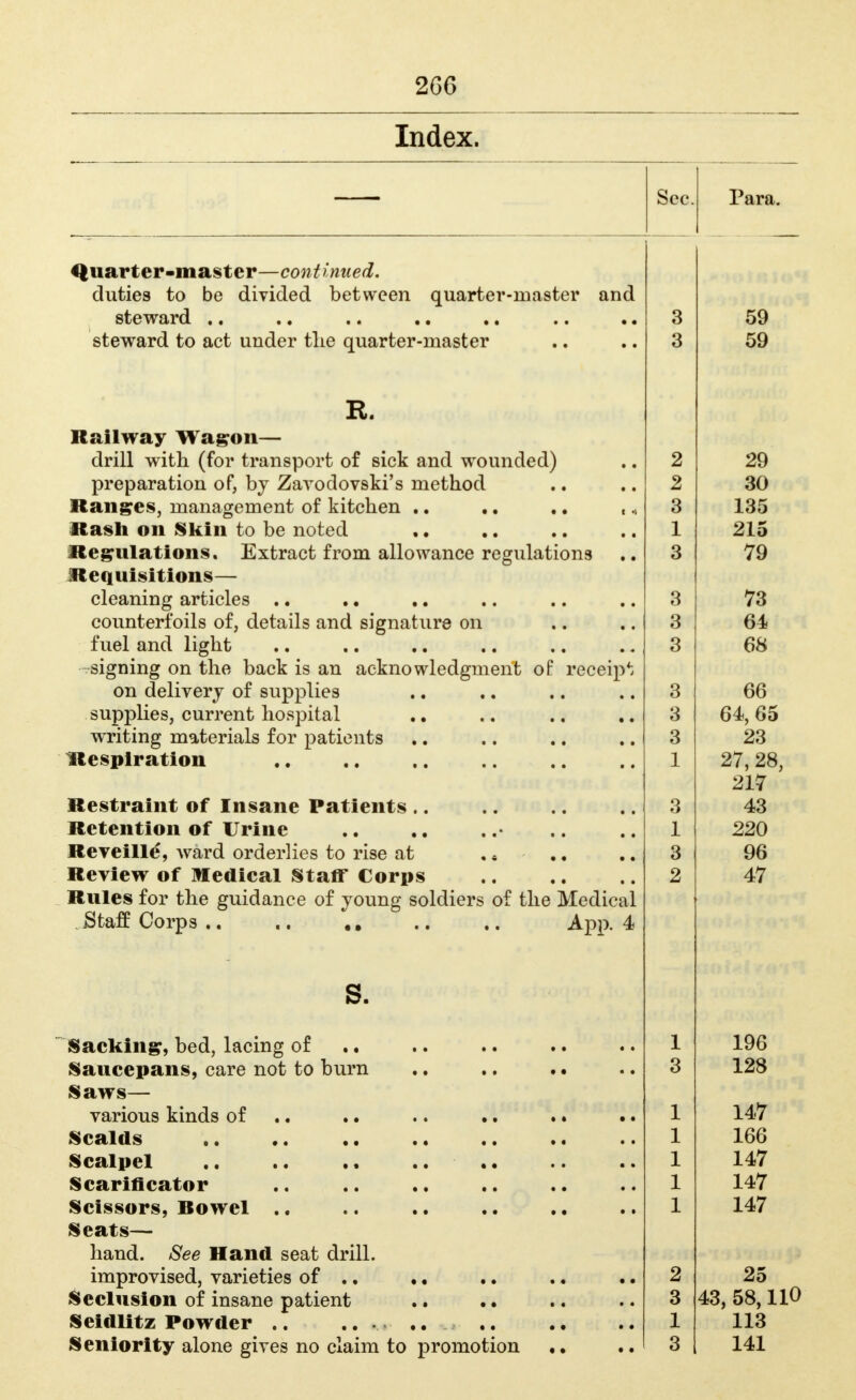 2G6 Index. Quarter-master—continued, duties to be divided between quarter-master and steTrard *• •« •• steward to act under tlie quarter-master R. Railway Wa^on— drill with (for transport of sick and wounded) preparation of, bj Zavodovski's method llang^es, management of kitchen .. ., ,, Rash on Skin to be noted Reg^ulations. Extract from allowance regulations JCequisitions— cleaning articles .. . • counterfoils of, details and signature on fuel and light -signing on the back is an acknowledgment of receip*: on delivery of supplies supplies, current hospital writing materials for patients Hespiration Restraint of Insane Patients .. Retention of Urine Reveilld, Avard orderlies to rise at ,« Review of medical Staff Corps Rules for the guidance of joung soldiers of the Medical Staff Corps .. s. App. 4 Sacking, bed, lacing of Saucepans, care not to burn Saws— various kinds of Scalds •. Scalpel Scarificator Scissors, Bowel Seats— hand. See Hand seat drill. improvised, varieties of ., .. I^eclusion of insane patient .. • • Seidlitz Powder .. .. .. Seniority alone gives no claim to promotion Para. 3 3 2 2 3 1 3 3 3 3 3 3 3 1 3 1 3 2 1 3 1 1 1 1 1 2 3 1 3 59 59 29 30 135 215 79 73 64 68 66 64, 65 23 27, 28, 217 43 220 96 47 196 128 147 166 147 147 147 25 43, 58,110 113 141