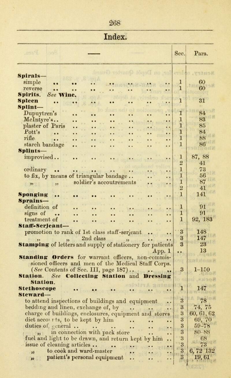 Index. Spirals— simple reverse Spirits. See Wine. Spleen ,, Splint— Dupuytren's Mclntyre'«.. plaster of Paris Pott's rifle starch bandage Splints— improvised.. ordinary to fix, by means of triangular bandage .. soldier's accoutrements Spon^rin^ Sprains— definition of signs of treatment of StafT-SerJeant— promotion to rank of 1st class staff-serjeant )j „ 2nd class „ Stampingr of letters and supply of stationery for patients App. 1 Standing: Orders for warrant officers, non-commis sioned officers and men of the Medical Staff Corps {See Contents of Sec. Ill, page 187) .. Station. See Collecting Station and Dressing Station. Stethoscope Steward— to attend inspections of buildings and equipment bedding and linen, exchange of, by charge of buildings, enclosures, equipment and stores diet accoi rfs, to be kept by him duties oi', ^jcneral .. ; „ m connection with pack store fuel and light to be drawn, and return Lept bv him issue of cleaning articles .. a to cook and ward-master J, patient's personal equipment .. * • Para. 1 X - 1 60 1 31 ' 1 84 1 83 1 85 ± 1 88 1 86 1 o / , Oo 2 41 1 73 1 56 1 87 2 41 1 141 1 91 1 91 1 92, 183 3 148 3 147 3 23 • 13 3 1-150 1 147 3 78 3 74, 75 '6 60, 61, 62 3 60, 70 3 59-78 8 80^88 3 68 3 73 3 6, 72 132 3 19,61