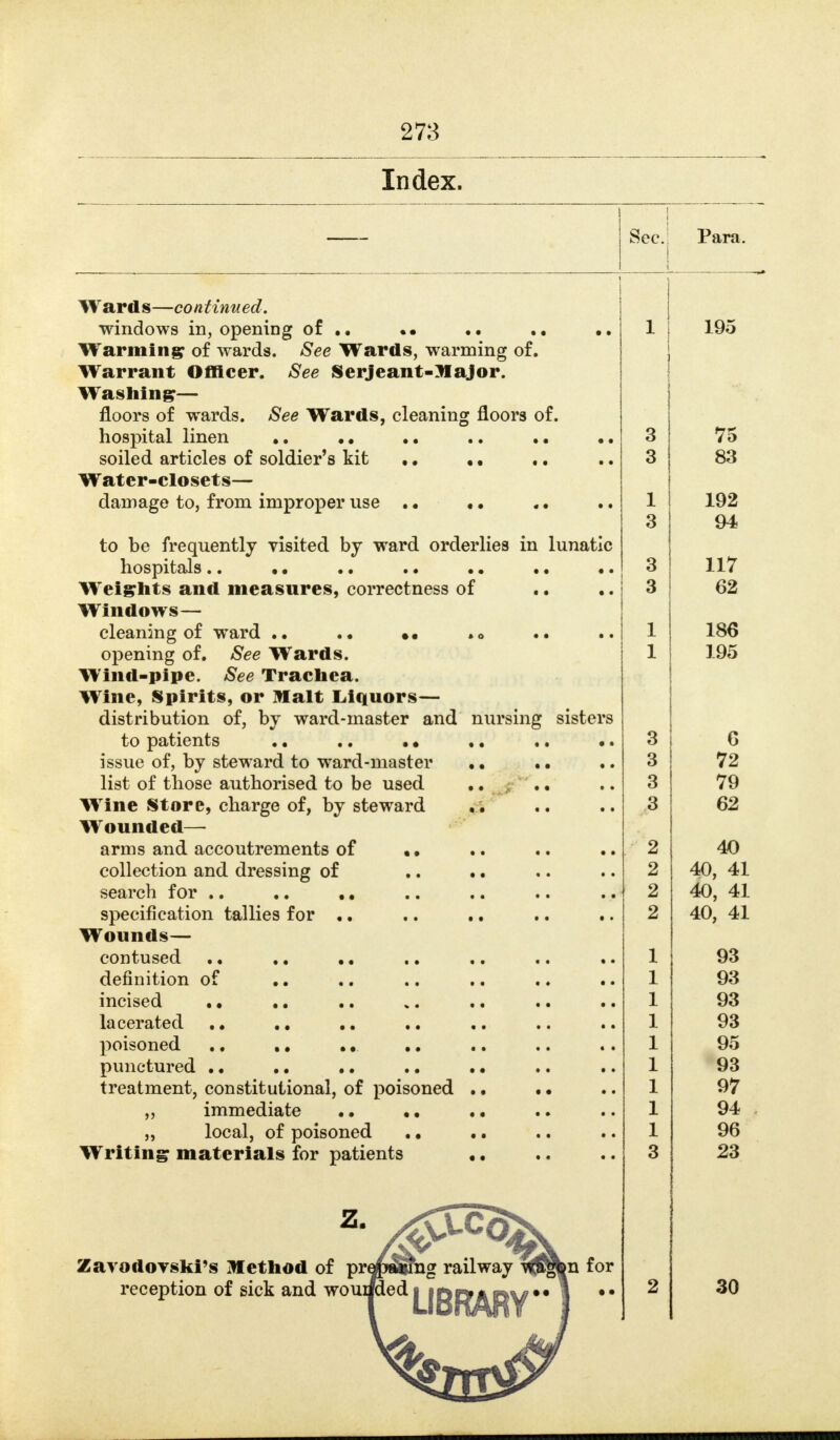 Index. 1 1 Para. Wards—continued. windows in, opening of •• .. .. •• 1 195 Warming of wards. See Wards, warming of. Warrant Officer. See Serjeant-Major. Washing— floors of wards. See Wards, cleaning floors of. hospital linen •. •. 3 75 soiled articles of soldier's kit • • • • 3 83 Water-closets— 1 192 3 94 to be frequently yisited by ward orderlies in lunatic 3 117 Weights and measures, correctness of 3 62 Windows— cleaning of ward .. •• .0 .. 1 186 opening of. See Wards. 1 195 Wind-pipe. See Trachea. Wine, Spirits, or Malt Liquors— distribution of, by ward-master and nursing sisters to patients • • .. • • ,. .. •. 3 6 issue of, by steward to ward-master • • 3 72 list of those authorised to be used • • 3 79 Wine Store, charge of, by steward 3 62 Wounded— arms and accoutrements of • • 2 40 collection and dressing of ,. .. 2 40, 41 search for .. ,. ,, 2 40, 41 specification tallies for .. .. .. .. .. 2 40, 41 Wounds— contused . • ,, •. 1 93 definition of .. .. .. .. . • 1 93 incised • • ,, ,. ». .. .. 1 93 lacerated ,, 1 93 poisoned .. .. .. .. 1 punctured •. .. .. .. .. •. 1 i yd treatment, constitutional, of poisoned • • • • 1 97 „ immeaiate • • • • . • • • 1 „ local, of poisoned . • .. 1 96 Writing materials for patients •. 3 23 ZarodoTski's Method of pr^m^ing railway i^fbn for reception of sick and ^^^1 |_|Qp^^[^Y** 1 *' 2 30