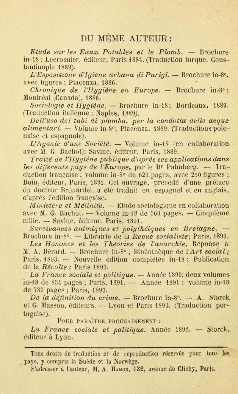 DU MÊME AUTEUR : Etude sur les Eaux Potables et le Plomb. — Brochure in-18; Lecrosnier, éditeur, Paris 1884. (Traduction turque. Cons- lantinople 1889). LEsposizione d'Igiene urbana diParigi. — Brochure in-8°, avec figures ; Piacenza, 1886. Chronique de l'Hygiène en Europe. — Brochure in-8° ; Montréal (Canada), 1886. Sociologie et Hygiène. — Brochure in-18; Bordeaux, 1889. (Traduction italienne ; Naples, 1889). Dell'uso dei tubi di piombo, per la condotta délie acque alimentari. — Volume in-8°; Piacenza, 1889. (Traductions polo- naise et espagnole). L'Agonie d'une Société. — Volume in-18 (en collaboration avec M. G. Bachot); Savine, éditeur, Paris, 1889. Traité de l'Hygiène publique d'après ses applications dans les différents pays de l'Europe, par le Dr Palmberg. — Ira- duction française ; volume in-8° de 620 pages, avec 210 figures ; Doin, éditeur, Paris, 1891. Cet ouvrage, précédé d'une préface du docteur Brouardel, a été traduit en espagnol et en anglais, d'après l'édition française. Ministère et MéUnité. — Etude sociologique en collaboration avec M. G. Bachot. — Volume in-18 de 560 pages. — Cinquième mille. — Savine, éditeur, Paris, 1891. Survivances animiques et polythéiques en Bretagne. — Brochure in-8°. — Librairie de la Revue socialiste; Paris, 1893. Les Hommes et les Théories de l'anarchie, Béponse à M. A. Bérard. — Brochure in-8° ; Bibliothèque de Y Art social ; Paris, 1893. — Nouvelle édition complétée in-18 ; Publication de la Révolte ; Paris 1893. La France sociale et politique. — Année 1890: deux volumes in-18 de 854 pages; Paris, 1891. — Année 1891 : volume in-18 de 780 pages ; Paris, 1893. De la définition du crime. — Brochure in-8°. — A. Storck et G. Masson, éditeurs. — Lyon et Paris 1893. (Traduction por- tugaise). Pour paraître prochainement : La France sociale et politique. Année 1892. — Storckr éditeur à Lyon. Tous droits de traduction et de reproduction réservés pour tous les pays, y compris la Suède et la Norwège. S'adresser à l'auteur, M. A. Hamon, 432, avenue de Clichy, Paris.