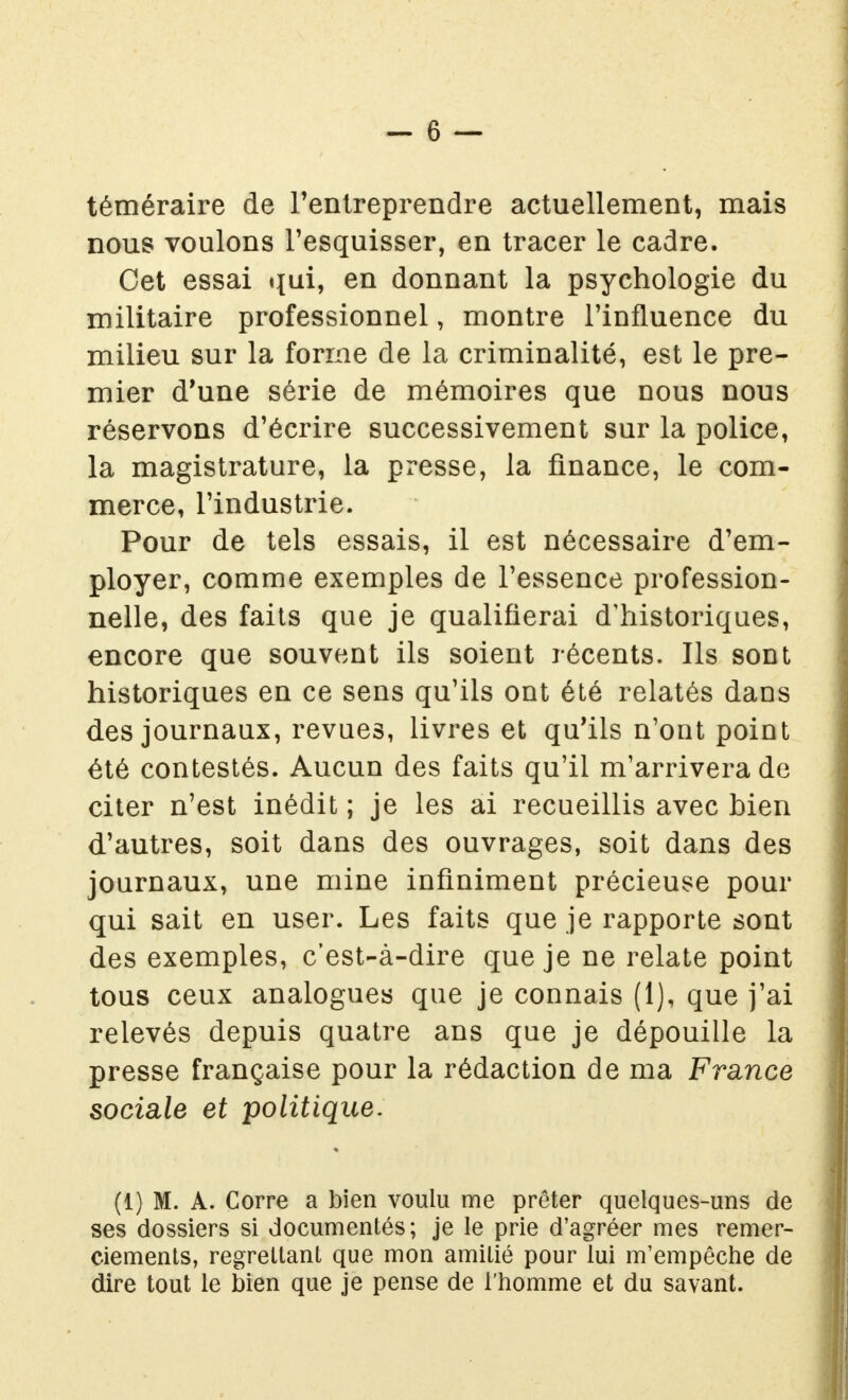 téméraire de l'entreprendre actuellement, mais nous voulons l'esquisser, en tracer le cadre. Cet essai qui, en donnant la psychologie du militaire professionnel, montre l'influence du milieu sur la forme de la criminalité, est le pre- mier d'une série de mémoires que nous nous réservons d'écrire successivement sur la police, la magistrature, la presse, la finance, le com- merce, l'industrie. Pour de tels essais, il est nécessaire d'em- ployer, comme exemples de l'essence profession- nelle, des faits que je qualifierai d'historiques, encore que souvent ils soient récents. Ils sont historiques en ce sens qu'ils ont été relatés dans des journaux, revues, livres et qu'ils n'ont point été contestés. Aucun des faits qu'il m'arrivera de citer n'est inédit ; je les ai recueillis avec bien d'autres, soit dans des ouvrages, soit dans des journaux, une mine infiniment précieuse pour qui sait en user. Les faits que je rapporte sont des exemples, c'est-à-dire que je ne relate point tous ceux analogues que je connais (1), que j'ai relevés depuis quatre ans que je dépouille la presse française pour la rédaction de ma France sociale et politique. (1) M. A. Corre a bien voulu me prêter quelques-uns de ses dossiers si documentés; je le prie d'agréer mes remer- ciements, regrettant que mon amitié pour lui m'empêche de dire tout le bien que je pense de l'homme et du savant.