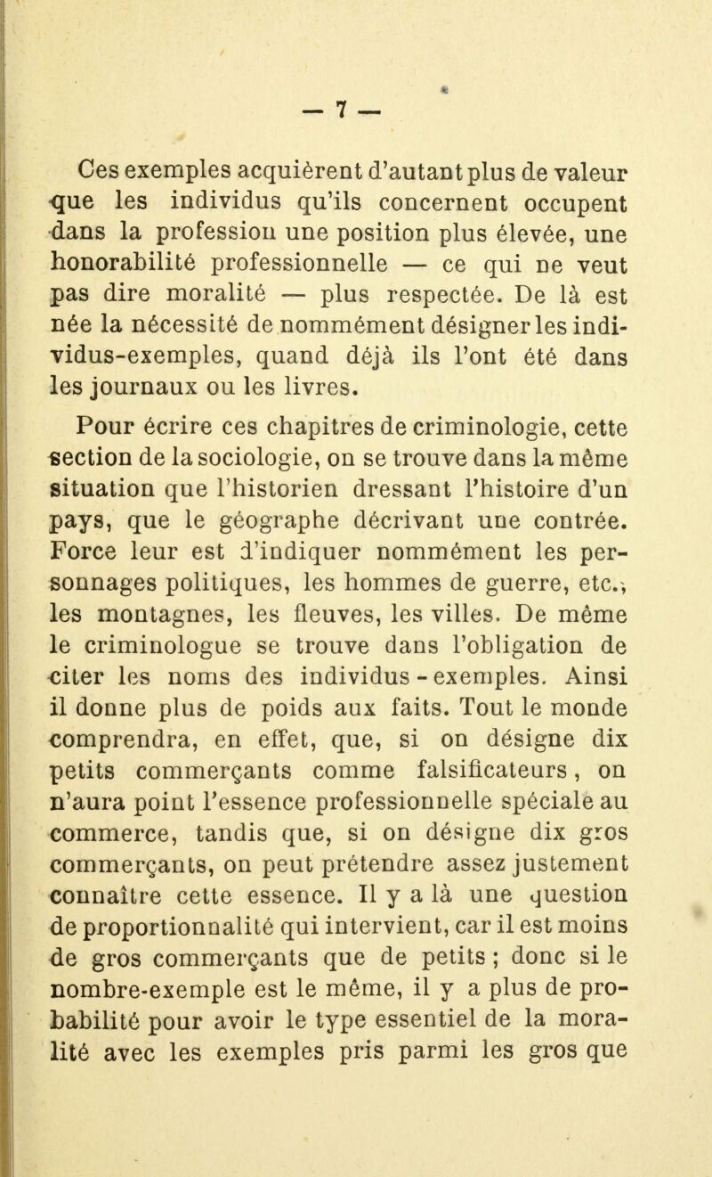 Ces exemples acquièrent d'autant plus de valeur que les individus qu'ils concernent occupent dans la profession une position plus élevée, une honorabilité professionnelle — ce qui ne veut pas dire moralité — plus respectée. De là est née la nécessité de nommément désigner les indi- vidus-exemples, quand déjà ils Font été dans les journaux ou les livres. Pour écrire ces chapitres de criminologie, cette section de la sociologie, on se trouve dans la même situation que l'historien dressant l'histoire d'un pays, que le géographe décrivant une contrée. Force leur est d'indiquer nommément les per- sonnages politiques, les hommes de guerre, etc.; les montagnes, les fleuves, les villes. De même le criminologue se trouve dans l'obligation de <îiter les noms des individus - exemples. Ainsi il donne plus de poids aux faits. Tout le monde comprendra, en effet, que, si on désigne dix petits commerçants comme falsificateurs, on n'aura point l'essence professionnelle spéciale au commerce, tandis que, si on désigne dix gros commerçants, on peut prétendre assez justement connaître cette essence. Il y a là une question de proportionnalité qui intervient, car il est moins de gros commerçants que de petits ; donc si le nombre-exemple est le même, il y a plus de pro- babilité pour avoir le type essentiel de la mora- lité avec les exemples pris parmi les gros que