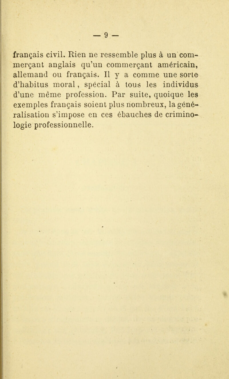 français civil. Rien ne ressemble plus à un com- merçant anglais qu'un commerçant américain, allemand ou français. Il y a comme une sorte d'habitus moral, spécial à tous les individus d'une même profession. Par suite, quoique les exemples français soient plus nombreux, la géné- ralisation s'impose en ces ébauches de crimino- logie professionnelle.