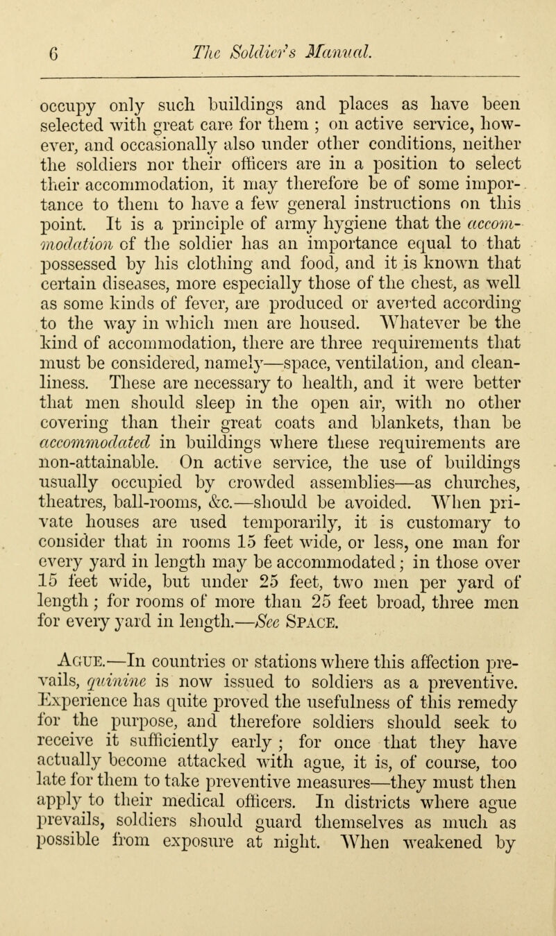 occupy only such buildings and places as have been selected with great care for them ; on active service, how- ever, and occasionally also under other conditions, neither the soldiers nor their officers are in a position to select their accommodation, it may therefore be of some impor- tance to them to have a few general instructions on this point. It is a principle of army hygiene that the accom- modation of the soldier has an importance equal to that possessed by his clothing and food, and it is known that certain diseases, more especially those of the chest, as well as some kinds of fever, are produced or averted according to the way in which men are housed. Whatever be the kind of accommodation, there are three requirements that must be considered, namely—space, ventilation, and clean- liness. These are necessary to health, and it were better that men should sleep in the open air, with no other covering than their great coats and blankets, than be accommodated in buildings where these requirements are non-attainable. On active service, the use of buildings usually occupied by crowded assemblies—as churches, theatres, ball-rooms, &c.—should be avoided. When pri- vate houses are used temporarily, it is customary to consider that in rooms 15 feet wide, or less, one man for every yard in length may be accommodated; in those over 15 feet wide, but under 25 feet, two men per yard of length; for rooms of more than 25 feet broad, three men for every yard in length.—See Space. Ague.—In countries or stations where this affection pre- vails, quinine is now issued to soldiers as a preventive. Experience has quite proved the usefulness of this remedy for the purpose, and therefore soldiers should seek to receive it sufficiently early j for once that they have actually become attacked with ague, it is, of course, too late for them to take preventive measures—they must then apply to their medical officers. In districts where ague prevails, soldiers should guard themselves as much as possible from exposure at night. When weakened by