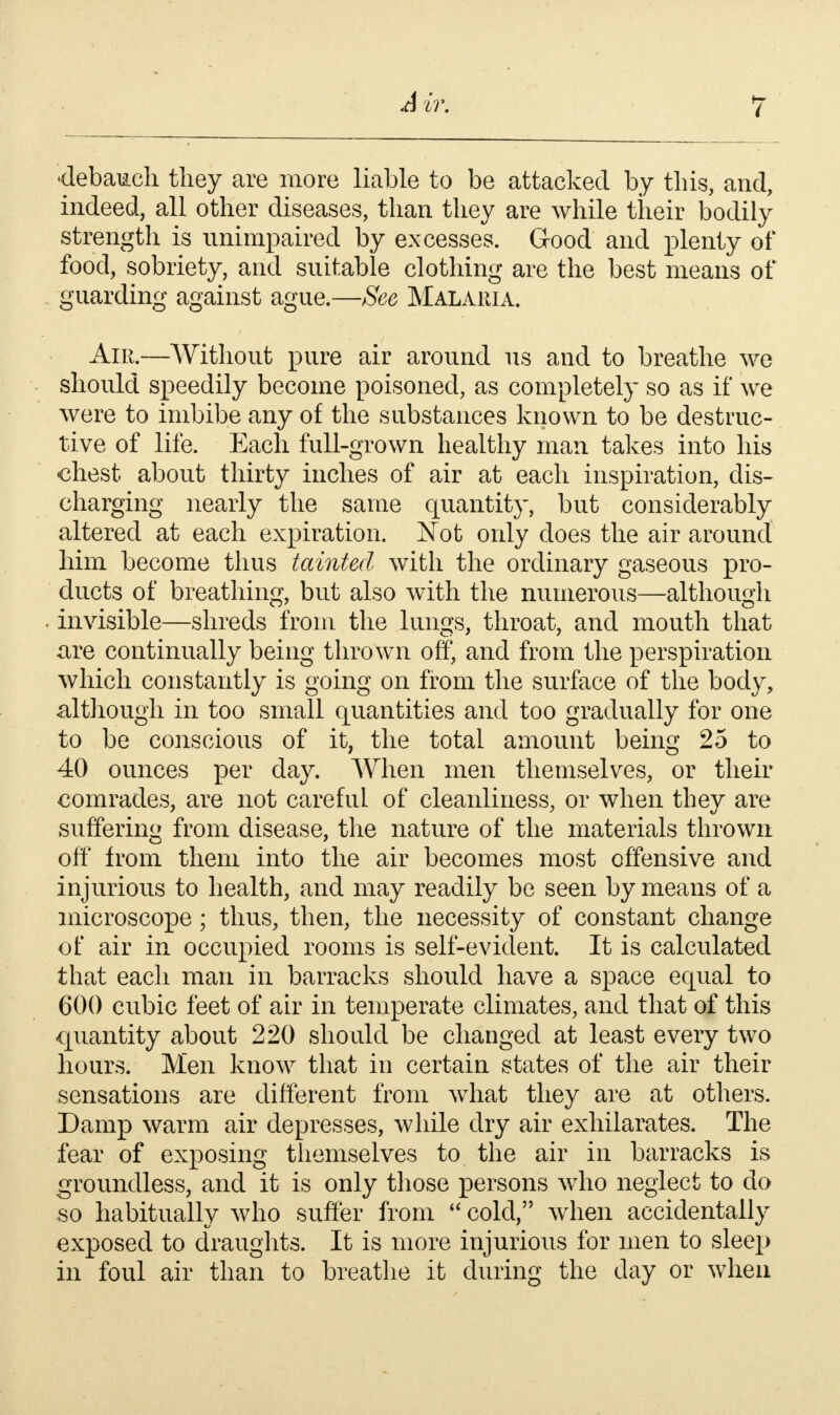 ir. •debauch tliey are more liable to be attacked by this, and, indeed, all other diseases, than they are while their bodily strength is unimpaired by excesses. Good and plenty of food, sobriety, and suitable clothing are the best means of guarding against ague.—See Malaria. Air.—Without pure air around us and to breathe we should speedily become poisoned, as completely so as if we were to imbibe any of the substances known to be destruc- tive of life. Each full-grown healthy man takes into his chest about thirty inches of air at each inspiration, dis- charging nearly the same quantity, but considerably altered at each expiration. Not only does the air around him become thus tainted with the ordinary gaseous pro- ducts of breathing, but also with the numerous—although invisible—shreds from the lungs, throat, and mouth that are continually being thrown off, and from the perspiration which constantly is going on from the surface of the body, although in too small quantities and too gradually for one to be conscious of it, the total amount being 25 to 40 ounces per day. When men themselves, or their comrades, are not careful of cleanliness, or when they are suffering from disease, the nature of the materials thrown off from them into the air becomes most offensive and injurious to health, and may readily be seen by means of a microscope ; thus, then, the necessity of constant change of air in occupied rooms is self-evident. It is calculated that each man in barracks should have a space equal to 600 cubic feet of air in temperate climates, and that of this quantity about 220 should be changed at least every two hours. Men know that in certain states of the air their sensations are different from what they are at others. Damp warm air depresses, while dry air exhilarates. The fear of exposing themselves to the air in barracks is groundless, and it is only those persons who neglect to do so habitually who suffer from cold, when accidentally exposed to draughts. It is more injurious for men to sleep in foul air than to breathe it during the day or when