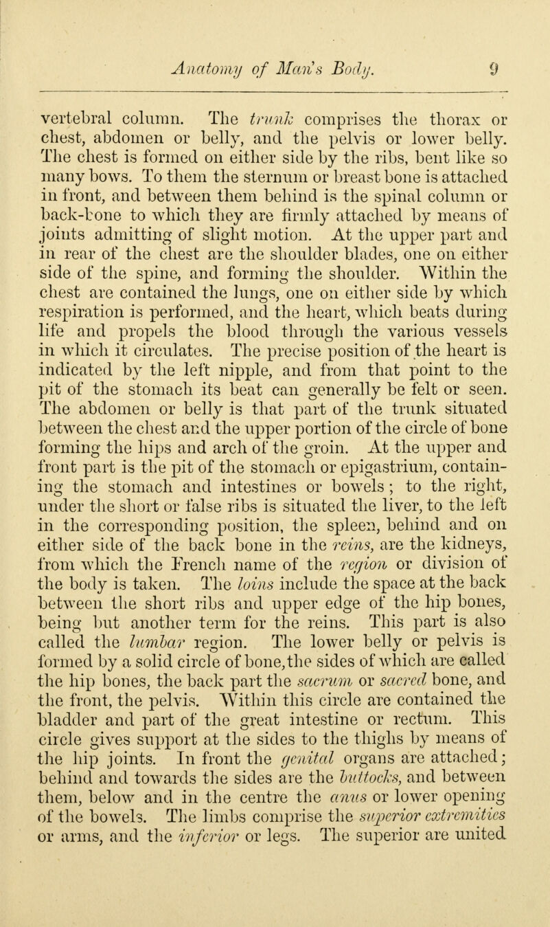 vertebral column. The trunk comprises the thorax or chest, abdomen or belly, and the pelvis or lower belly. The chest is formed on either side by the ribs, bent like so many bows. To them the sternum or breast bone is attached in front, and between them behind is the spinal column or back-bone to which they are firmly attached by means of joints admitting of slight motion. At the upper part and in rear of the chest are the shoulder blades, one on either side of the spine, and forming the shoulder. Within the chest are contained the lungs, one on either side by which respiration is performed, and the heart, which beats during life and propels the blood through the various vessels in which it circulates. The precise position of the heart is indicated by the left nipple, and from that point to the pit of the stomach its beat can generally be felt or seen. The abdomen or belly is that part of the trunk situated between the chest and the upper portion of the circle of bone forming the hips and arch of the groin. At the upper and front part is the pit of the stomach or epigastrium, contain- ing the stomach and intestines or bowels; to the right, under the short or false ribs is situated the liver, to the left in the corresponding position, the spleen, behind and on either side of the back bone in the reins, are the kidneys, from which the French name of the region or division of the body is taken. The loins include the space at the back between the short ribs and upper edge of the hip bones, being but another term for the reins. This part is also called the lumbar region. The lower belly or pelvis is formed by a solid circle of bone, the sides of which are called the hip bones, the back part the sacrum or sacred bone, and the front, the pelvis. Within this circle are contained the bladder and part of the great intestine or rectum. This circle gives support at the sides to the thighs by means of the hip joints. In front the genital organs are attached; behind and towards the sides are the buttocks, and between them, below and in the centre the anus or lower opening of the bowels. The limbs comprise the superior extremities or arms, and the inferior or legs. The superior are united