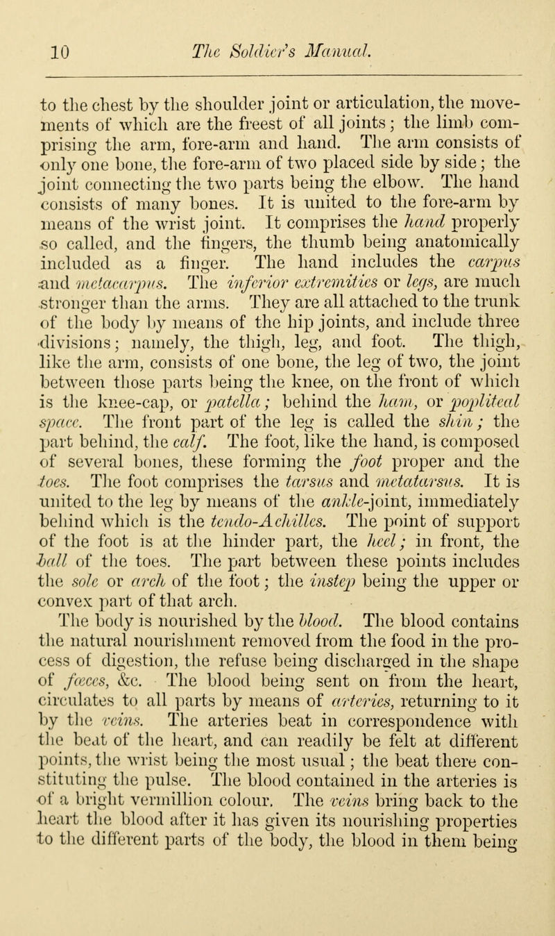 to the chest by the shoulder joint or articulation, the move- ments of which are the freest of all joints; the limb com- prising the arm, fore-arm and hand. The arm consists of only one bone, the fore-arm of two placed side by side; the joint connecting the two parts being the elbow. The hand consists of many bones. It is united to the fore-arm by means of the wrist joint. It comprises the hand properly so called, and the fingers, the thumb being anatomically included as a finger. The hand includes the carpus .and metacarpus. The inferior extremities or legs, are much stronger than the arms. They are all attached to the trunk of the body by means of the hip joints, and include three •divisions; namely, the thigh, leg, and foot. The thigh, like the arm, consists of one bone, the leg of two, the joint between those parts being the knee, on the front of which is the knee-cap, or patella; behind the ham, or popliteal space. The front part of the leg is called the shin; the part behind, the calf. The foot, like the hand, is composed of several bones, these forming the foot proper and the toes. The foot comprises the tarsus and metatarsus. It is united to the leg by means of the anlde^omt, immediately behind which is the tendo-Achilles. The point of support of the foot is at the hinder part, the heel; in front, the hall of the toes. The part between these points includes the sole or arch of the foot; the instep being the upper or convex part of that arch. The body is nourished by the blood. The blood contains the natural nourishment removed from the food in the pro- cess of digestion, the refuse being discharged in the shape of fceces, &c. The blood being sent on from the heart, circulates to all parts by means of arteries, returning to it by the veins. The arteries beat in correspondence with the beat of the heart, and can readily be felt at different points, the wrist being the most usual; the beat there con- stituting the pulse. The blood contained in the arteries is of a bright vermillion colour. The veins bring back to the heart the blood after it has given its nourishing properties to the different parts of the body, the blood in them being