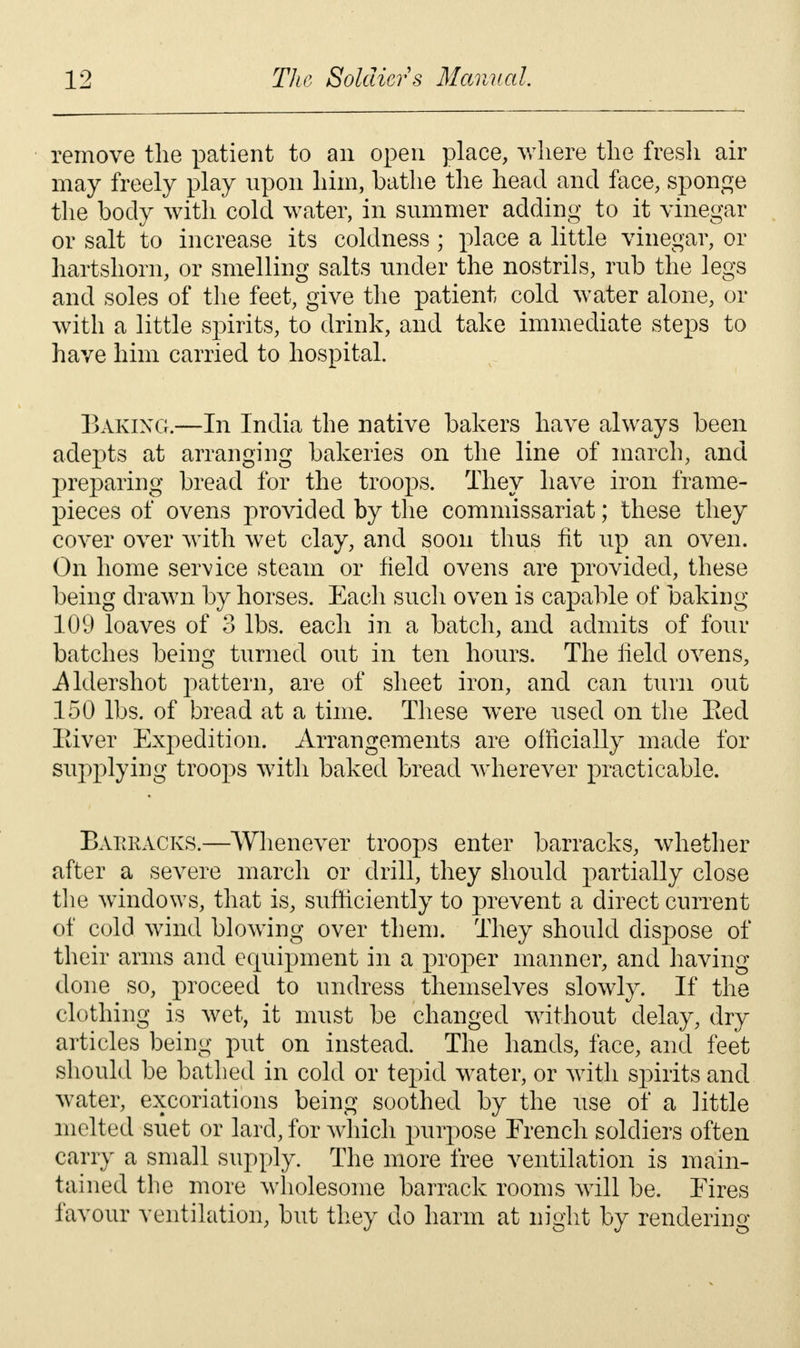 remove the patient to an open place, where the fresh air may freely play upon him, bathe the head and face, sponge the body with cold water, in summer adding to it vinegar or salt to increase its coldness; place a little vinegar, or hartshorn, or smelling salts under the nostrils, rub the legs and soles of the feet, give the patient cold water alone, or with a little spirits, to drink, and take immediate steps to have him carried to hospital. Baking.—In India the native bakers have always been adepts at arranging bakeries on the line of march, and preparing bread for the troops. They have iron frame- pieces of ovens provided by the commissariat; these they cover over with wet clay, and soon thus fit up an oven. On home service steam or field ovens are provided, these being drawn by horses. Each such oven is capable of baking 109 loaves of 3 lbs. each in a batch, and admits of four batches being turned out in ten hours. The field ovens, iUdershot pattern, are of sheet iron, and can turn out 150 lbs. of bread at a time. These were used on the Red Eiver Expedition. Arrangements are officially made for supplying troops with baked bread wdierever practicable. BxVKRACKS.—Whenever troops enter barracks, whether after a severe march or drill, they should partially close the windows, that is, sufficiently to prevent a direct current of cold wind blowing over them. They should dispose of their arms and equipment in a proper manner, and having done so, proceed to undress themselves slowly. If the clothing is wet, it must be changed without delay, dry articles being put on instead. The hands, face, and feet should be bathed in cold or tepid water, or with spirits and water, excoriations being soothed by the use of a little melted suet or lard, for which purpose French soldiers often carry a small supply. The more free ventilation is main- tained the more wholesome barrack rooms will be. Eires favour ventilation, but they do harm at night by rendering