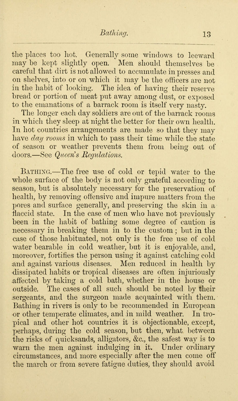 the places too hot. Generally some windows to leeward may be kept slightly open. Men should themselves be careful that dirt is not allowed to accumulate in presses and on shelves, into or on which it may be the officers are not in the habit of looking. The idea of having their reserve bread or portion of meat put away among dust, or exposed to the emanations of a barrack room is itself very nasty. The longer each day soldiers are out of the barrack rooms in which they sleep at night the better for their own health. In hot countries arrangements are made so that they may have day rooms in which to pass their time while the state of season or weather prevents them from being out of doors.—See Qiteen's Regulations. Bathing.—The free use of cold or tepid water to the whole surface of the body is not only grateful according to season, but is absolutely necessary for the preservation of health, by removing offensive and impure matters from the pores and surface generally, and preserving the skin in a flaccid state. In the case of men who have not previously been in the habit of bathing some degree of caution is necessary in breaking them in to the custom; but in the case of those habituated, not only is the free use of cold water bearable in cold weather, but it is enjoyable, and, moreover, fortifies the person using it against catching cold :and against various diseases. Men reduced in health by •dissipated habits or tropical diseases are often injuriously .affected by taking a cold bath, whether in the house or outside. The cases of all such should be noted by their sergeants, and the surgeon made acquainted with them. Bathing in rivers is only to be recommended in European ■or other temperate climates, and in mild weather. In tro- pical and other hot countries it is objectionable, except, perhaps, during the cold season, but then, what between the risks of quicksands, alligators, &c, the safest way is to warn the men against indulging in it. Under ordinary circumstances, and more especially after the men come off the march or from severe fatigue duties, they should avoid