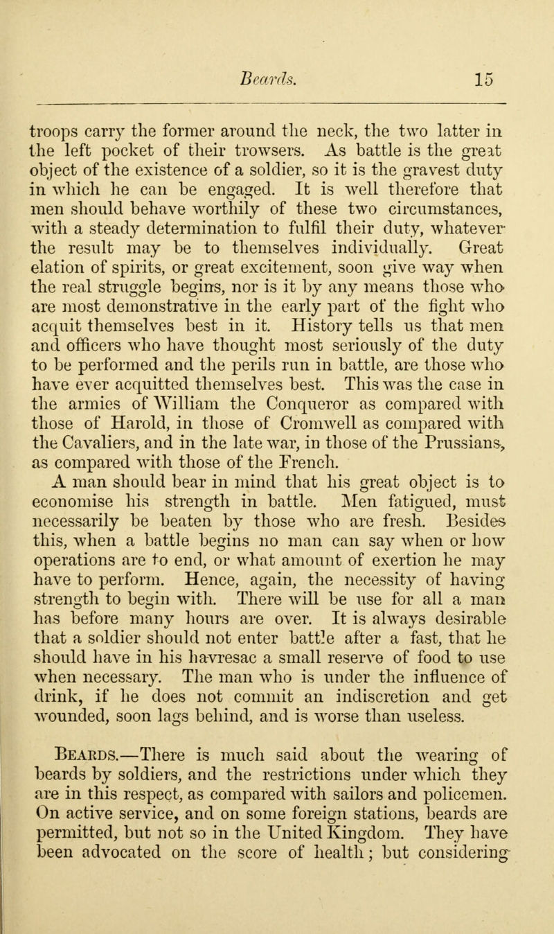 troops carry the former around the neck, the two latter in the left pocket of their trowsers. As battle is the great object of the existence of a soldier, so it is the gravest duty in which he can be engaged. It is well therefore that men should behave worthily of these two circumstances, with a steady determination to fulfil their duty, whatever the result may be to themselves individually. Great elation of spirits, or great excitement, soon give way when the real struggle begins, nor is it by any means those who- are most demonstrative in the early part of the fight who acquit themselves best in it. History tells us that men and officers who have thought most seriously of the duty to be performed and the perils run in battle, are those who have ever acquitted themselves best. This was the case in the armies of William the Conqueror as compared with those of Harold, in those of Cromwell as compared with the Cavaliers, and in the late war, in those of the Prussians-, as compared with those of the French. A man should bear in mind that his great object is to economise his strength in battle. Men fatigued, must necessarily be beaten by those who are fresh. Besides this, when a battle begins no man can say when or how operations are to end, or what amount of exertion he may have to perform. Hence, again, the necessity of having strength to begin with. There will be use for all a man has before many hours are over. It is always desirable that a soldier should not enter battle after a fast, that he should have in his ha-vresac a small reserve of food to use when necessary. The man who is under the influence of drink, if he does not commit an indiscretion and get wounded, soon lags behind, and is worse than useless. Beards.—There is much said about the wearing of beards by soldiers, and the restrictions under which they are in this respect, as compared with sailors and policemen. On active service, and on some foreign stations, beards are permitted, but not so in the United Kingdom. They have been advocated on the score of health; but considering