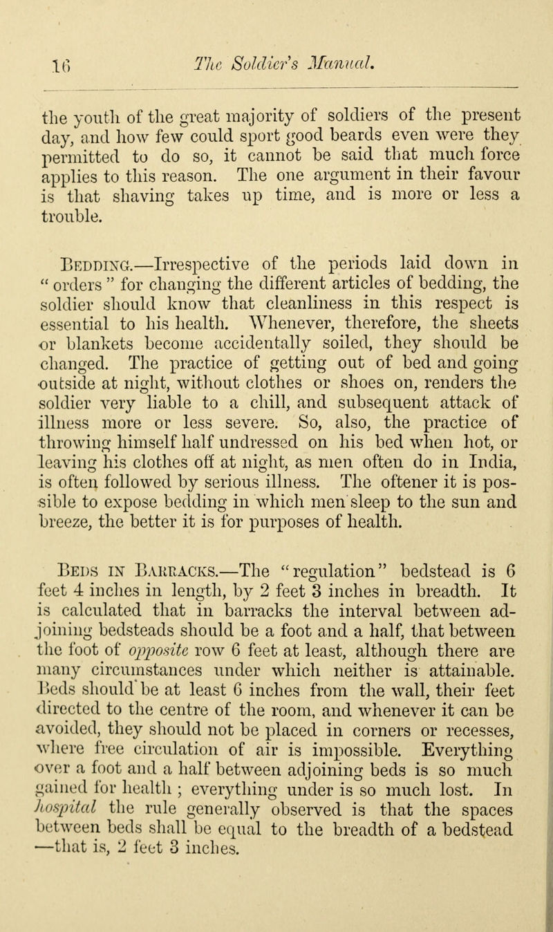 the youth of the great majority of soldiers of the present day, and how few could sport good beards even were they permitted to do so, it cannot be said that much force applies to this reason. The one argument in their favour is that shaving takes up time, and is more or less a trouble. Bedding.—Irrespective of the periods laid down in  orders  for changing the different articles of bedding, the soldier should know that cleanliness in this respect is essential to his health. Whenever, therefore, the sheets or blankets become accidentally soiled, they should be changed. The practice of getting out of bed and going ■outside at night, without clothes or shoes on, renders the soldier very liable to a chill, and subsequent attack of illness more or less severe. So, also, the practice of throwing himself half undressed on his bed when hot, or leaving his clothes off at night, as men often do in India, is often followed by serious illness. The oftener it is pos- sible to expose bedding in which men sleep to the sun and breeze, the better it is for purposes of health. Beds in Barracks.—The regulation bedstead is 6 feet 4 inches in length, b}^ 2 feet 3 inches in breadth. It is calculated that in barracks the interval between ad- joining bedsteads should be a foot and a half, that between the foot of opposite row 6 feet at least, although there are many circumstances under which neither is attainable. Beds should* be at least 6 inches from the wall, their feet directed to the centre of the room, and whenever it can be avoided, they should not be placed in corners or recesses, where free circulation of air is impossible. Everything over a foot and a half between adjoining beds is so much gained for health ; everything under is so much lost. In hospital the rule generally observed is that the spaces between beds shall be equal to the breadth of a bedstead —that is, 2 feet 3 inches.